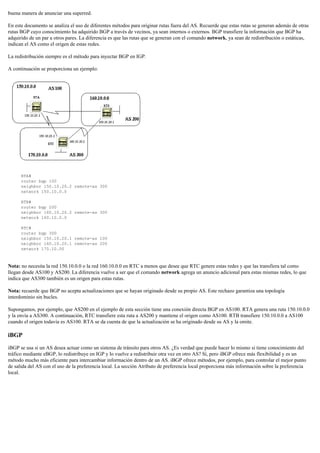 buena manera de anunciar una superred.
En este documento se analiza el uso de diferentes métodos para originar rutas fuera del AS. Recuerde que estas rutas se generan además de otras
rutas BGP cuyo conocimiento ha adquirido BGP a través de vecinos, ya sean internos o externos. BGP transfiere la información que BGP ha
adquirido de un par a otros pares. La diferencia es que las rutas que se generan con el comando network, ya sean de redistribución o estáticas,
indican el AS como el origen de estas redes.
La redistribución siempre es el método para inyectar BGP en IGP.
A continuación se proporciona un ejemplo:
RTA#
router bgp 100
neighbor 150.10.20.2 remote-as 300
network 150.10.0.0
RTB#
router bgp 200
neighbor 160.10.20.2 remote-as 300
network 160.10.0.0
RTC#
router bgp 300
neighbor 150.10.20.1 remote-as 100
neighbor 160.10.20.1 remote-as 200
network 170.10.00
Nota: no necesita la red 150.10.0.0 o la red 160.10.0.0 en RTC a menos que desee que RTC genere estas redes y que las transfiera tal como
llegan desde AS100 y AS200. La diferencia vuelve a ser que el comando network agrega un anuncio adicional para estas mismas redes, lo que
indica que AS300 también es un origen para estas rutas.
Nota: recuerde que BGP no acepta actualizaciones que se hayan originado desde su propio AS. Este rechazo garantiza una topología
interdominio sin bucles.
Supongamos, por ejemplo, que AS200 en el ejemplo de esta sección tiene una conexión directa BGP en AS100. RTA genera una ruta 150.10.0.0
y la envía a AS300. A continuación, RTC transfiere esta ruta a AS200 y mantiene el origen como AS100. RTB transfiere 150.10.0.0 a AS100
cuando el origen todavía es AS100. RTA se da cuenta de que la actualización se ha originado desde su AS y la omite.
iBGP
iBGP se usa si un AS desea actuar como un sistema de tránsito para otros AS. ¿Es verdad que puede hacer lo mismo si tiene conocimiento del
tráfico mediante eBGP, lo redistribuye en IGP y lo vuelve a redistribuir otra vez en otro AS? Sí, pero iBGP ofrece más flexibilidad y es un
método mucho más eficiente para intercambiar información dentro de un AS. iBGP ofrece métodos, por ejemplo, para controlar el mejor punto
de salida del AS con el uso de la preferencia local. La sección Atributo de preferencia local proporciona más información sobre la preferencia
local.
 