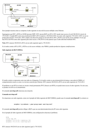 Este ejemplo muestra cómo se comporta el salto siguiente en una red de acceso múltiple como Ethernet.
Supongamos que RTC y RTD en AS300 ejecutan OSPF. RTC ejecuta BGP con RTA. RTC puede tener acceso a la red 180.20.0.0 a través de
170.10.20.3. Cuando RTC envía una actualización BGP a RTA respecto a 180.20.0.0, RTC usa como salto siguiente 170.10.20.3. RTC no usa su
propia dirección IP, 170.10.20.2. RTC emplea esta dirección porque la red entre RTA, RTC y RTD es una red de acceso múltiple. El uso que
hace RTA de RTD como salto siguiente para tener acceso a 180.20.0.0 es más práctico que el salto adicional mediante RTC.
Nota: RTC anuncia 180.20.0.0 a RTA con un salto siguiente igual a 170.10.20.3.
Si el medio común a RTA, RTC y RTD no es de acceso múltiple, sino NBMA, pueden producirse algunas complicaciones.
Salto siguiente de BGP (NBMA)
El medio común se representa como una nube en el diagrama. Si el medio común es una retransmisión de tramas o una nube de NBMA, el
comportamiento exacto es como si se tuviera conexión por Ethernet. RTC anuncia 180.20.0.0 a RTA con un salto siguiente de 170.10.20.3.
El problema es que RTA no tiene un circuito virtual permanente (PVC) directo con RTD y no puede tener acceso al salto siguiente. En este caso,
se produce un error en el enrutamiento.
El comando next-hop-self soluciona esta situación.
Comando next-hop-self
En situaciones con salto siguiente, como en el ejemplo de Salto siguiente de BGP (NBMA), puede usar el comando next-hop-self. La sintaxis es:
neighbor {ip-address | peer-group-name} next-hop-self
El comando next-hop-self permite obligar a BGP a que use una determinada dirección IP como salto siguiente.
En el ejemplo de Salto siguiente de BGP (NBMA), esta configuración soluciona el problema:
RTC#
router bgp 300
neighbor 170.10.20.1 remote-as 100
neighbor 170.10.20.1 next-hop-self
RTC anuncia 180.20.0.0 con un salto siguiente igual a 170.10.20.2.
 