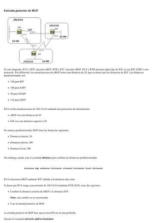 Entrada posterior de BGP
En este diagrama, RTA y RTC ejecutan eBGP. RTB y RTC ejecutan eBGP. RTA y RTB ejecutan algún tipo de IGP, ya sea RIP, IGRP u otro
protocolo. Por definición, las actualizaciones de eBGP tienen una distancia de 20, que es menor que las distancias de IGP. Las distancias
predeterminadas son:
120 para RIP
100 para IGRP
90 para EIGRP
110 para OSPF
RTA recibe actualizaciones de 160.10.0.0 mediante dos protocolos de enrutamiento:
eBGP con una distancia de 20
IGP con una distancia superior a 20
De manera predeterminada, BGP tiene las distancias siguientes:
Distancia externa: 20
Distancia interna: 200
Distancia local: 200
Sin embargo, puede usar el comando distance para cambiar las distancias predeterminadas:
distance bgp external-distance internal-distance local-distance
RTA selecciona eBGP mediante RTC debido a la distancia más corta.
Si desea que RTA tenga conocimiento de 160.10.0.0 mediante RTB (IGP), tiene dos opciones:
Cambiar la distancia externa de eBGP o la distancia IGP.
Nota: este cambio no se recomienda.
Usar la entrada posterior de BGP.
La entrada posterior de BGP hace que la ruta IGP sea la ruta preferida.
Ejecute el comando network address backdoor.
 