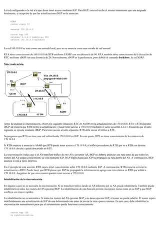 La red configurada es la red a la que desea tener acceso mediante IGP. Para BGP, esta red recibe el mismo tratamiento que una asignada
localmente, a excepción de que las actualizaciones BGP no la anuncian.
RTA#
router eigrp 10
network 150.10.0.0
router bgp 100
neighbor 2.2.2.1 remote-as 300
network 160.10.0.0 backdoor
La red 160.10.0.0 se trata como una entrada local, pero no se anuncia como una entrada de red normal.
RTA tiene conocimiento de 160.10.0.0 de RTB mediante EIGRP con una distancia de 90. RTA también tiene conocimiento de la dirección de
RTC mediante eBGP con una distancia de 20. Normalmente, eBGP es la preferencia, pero debido al comando backdoor, lo es EIGRP.
Sincronización
Antes de analizar la sincronización, observe la siguiente situación: RTC en AS300 envía actualizaciones de 170.10.0.0. RTA y RTB ejecutan
iBGP, de manera que RTB recibe la actualización y puede tener acceso a 170.10.0.0 mediante el salto siguiente 2.2.2.1. Recuerde que el salto
siguiente se ejecuta mediante iBGP. Para tener acceso al salto siguiente, RTB debe enviar el tráfico a RTE.
Supongamos que RTA no tiene una red redistribuida 170.10.0.0 en IGP. En este punto, RTE no tiene conocimiento de la existencia de
170.10.0.0.
Si RTB empieza a anunciar a AS400 que RTB puede tener acceso a 170.10.0.0, el tráfico procedente de RTD que va a RTB con destino
170.10.0.0 circula y queda descartado en RTE.
La sincronización indica que si el AS transfiere tráfico de otro AS a un tercer AS, BGP no debería anunciar una ruta antes de que todos los
routers del AS tengan conocimiento de ella mediante IGP. BGP espera hasta que IGP ha propagado la ruta dentro del AS. A continuación, BGP
anuncia la ruta a pares externos.
En el ejemplo de esta sección, RTB espera tener conocimiento sobre 170.10.0.0 mediante IGP. A continuación, RTB empieza a enviar la
actualización a RTD. Puede hacer que RTB piense que IGP ha propagado la información si agrega una ruta estática en RTB que señale a
170.10.0.0. Asegúrese de que otros routers pueden tener acceso a 170.10.0.0.
Inhabilitación de la sincronización
En algunos casos no es necesaria la sincronización. Si no transfiere tráfico desde un AS diferente por su AS, puede inhabilitarla. También puede
inhabilitarla si todos los routers del AS ejecutan BGP. La inhabilitación de esta función permite incorporar menos rutas en su IGP y que BGP
confluya con mayor rapidez.
La inhabilitación no es automática. Si todos los routers del AS ejecutan BGP y no desea ejecutar IGP, el router no puede saberlo. El router espera
indefinidamente una actualización de IGP de una determinada ruta antes de enviar la ruta a pares externos. En este caso, debe inhabilitar la
sincronización manualmente para que el enrutamiento pueda funcionar correctamente:
router bgp 100
no synchronization
 