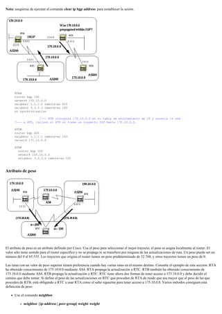 Nota: asegúrese de ejecutar el comando clear ip bgp address para restablecer la sesión.
RTB#
router bgp 100
network 150.10.0.0
neighbor 1.1.1.2 remote-as 400
neighbor 3.3.3.3 remote-as 100
no synchronization
!--- RTB incorpora 170.10.0.0 en su tabla de enrutamiento de IP y anuncia la red
!--- a RTD, incluso si RTB no tiene un trayecto IGP hasta 170.10.0.0.
RTD#
router bgp 400
neighbor 1.1.1.1 remote-as 100
network 175.10.0.0
RTA#
router bgp 100
network 150.10.0.0
neighbor 3.3.3.4 remote-as 100
Atributo de peso
El atributo de peso es un atributo definido por Cisco. Usa el peso para seleccionar el mejor trayecto; el peso se asigna localmente al router. El
valor sólo tiene sentido para el router específico y no se propaga ni se transfiere por ninguna de las actualizaciones de ruta. Un peso puede ser un
número del 0 al 65.535. Los trayectos que origina el router tienen un peso predeterminado de 32.768, y otros trayectos tienen un peso de 0.
Las rutas con un valor de peso superior tienen preferencia cuando hay varias rutas en el mismo destino. Consulte el ejemplo de esta sección. RTA
ha obtenido conocimiento de 175.10.0.0 mediante AS4. RTA propaga la actualización a RTC. RTB también ha obtenido conocimiento de
175.10.0.0 mediante AS4. RTB propaga la actualización a RTC. RTC tiene ahora dos formas de tener acceso a 175.10.0.0 y debe decidir el
camino que debe tomar. Si define el peso de las actualizaciones en RTC que proceden de RTA de modo que sea mayor que el peso de las que
proceden de RTB, está obligando a RTC a usar RTA como el salto siguiente para tener acceso a 175.10.0.0. Varios métodos consiguen esta
definición de peso:
Use el comando neighbor.
neighbor {ip-address | peer-group} weight weight
 