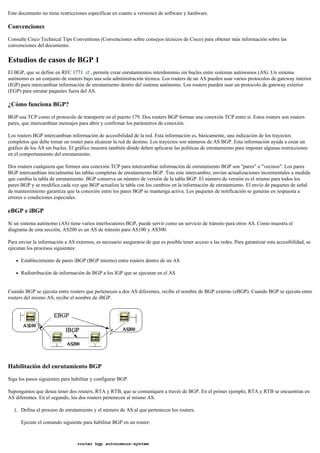 Este documento no tiene restricciones específicas en cuanto a versiones de software y hardware.
Convenciones
Consulte Cisco Technical Tips Conventions (Convenciones sobre consejos técnicos de Cisco) para obtener más información sobre las
convenciones del documento.
Estudios de casos de BGP 1
El BGP, que se define en RFC 1771 , permite crear enrutamientos interdominio sin bucles entre sistemas autónomos (AS). Un sistema
autónomo es un conjunto de routers bajo una sola administración técnica. Los routers de un AS pueden usar varios protocolos de gateway interior
(IGP) para intercambiar información de enrutamiento dentro del sistema autónomo. Los routers pueden usar un protocolo de gateway exterior
(EGP) para enrutar paquetes fuera del AS.
¿Cómo funciona BGP?
BGP usa TCP como el protocolo de transporte en el puerto 179. Dos routers BGP forman una conexión TCP entre sí. Estos routers son routers
pares, que intercambian mensajes para abrir y confirmar los parámetros de conexión.
Los routers BGP intercambian información de accesibilidad de la red. Esta información es, básicamente, una indicación de los trayectos
completos que debe tomar un router para alcanzar la red de destino. Los trayectos son números de AS BGP. Esta información ayuda a crear un
gráfico de los AS sin bucles. El gráfico muestra también dónde deben aplicarse las políticas de enrutamiento para imponer algunas restricciones
en el comportamiento del enrutamiento.
Dos routers cualquiera que formen una conexión TCP para intercambiar información de enrutamiento BGP son "pares" o "vecinos". Los pares
BGP intercambian inicialmente las tablas completas de enrutamiento BGP. Tras este intercambio, envían actualizaciones incrementales a medida
que cambia la tabla de enrutamiento. BGP conserva un número de versión de la tabla BGP. El número de versión es el mismo para todos los
pares BGP y se modifica cada vez que BGP actualiza la tabla con los cambios en la información de enrutamiento. El envío de paquetes de señal
de mantenimiento garantiza que la conexión entre los pares BGP se mantenga activa. Los paquetes de notificación se generan en respuesta a
errores o condiciones especiales.
eBGP e iBGP
Si un sistema autónomo (AS) tiene varios interlocutores BGP, puede servir como un servicio de tránsito para otros AS. Como muestra el
diagrama de esta sección, AS200 es un AS de tránsito para AS100 y AS300.
Para enviar la información a AS externos, es necesario asegurarse de que es posible tener acceso a las redes. Para garantizar esta accesibilidad, se
ejecutan los procesos siguientes:
Establecimiento de pares iBGP (BGP interno) entre routers dentro de un AS
Redistribución de información de BGP a los IGP que se ejecutan en el AS
Cuando BGP se ejecuta entre routers que pertenecen a dos AS diferentes, recibe el nombre de BGP externo (eBGP). Cuando BGP se ejecuta entre
routers del mismo AS, recibe el nombre de iBGP.
Habilitación del enrutamiento BGP
Siga los pasos siguientes para habilitar y configurar BGP.
Supongamos que desea tener dos routers, RTA y RTB, que se comuniquen a través de BGP. En el primer ejemplo, RTA y RTB se encuentran en
AS diferentes. En el segundo, los dos routers pertenecen al mismo AS.
Defina el proceso de enrutamiento y el número de AS al que pertenecen los routers.1.
Ejecute el comando siguiente para habilitar BGP en un router:
router bgp autonomous-system
 