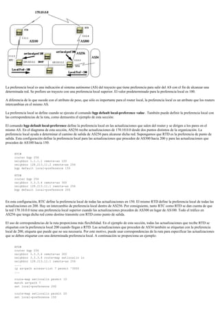 La preferencia local es una indicación al sistema autónomo (AS) del trayecto que tiene preferencia para salir del AS con el fin de alcanzar una
determinada red. Se prefiere un trayecto con una preferencia local superior. El valor predeterminado para la preferencia local es 100.
A diferencia de lo que sucede con el atributo de peso, que sólo es importante para el router local, la preferencia local es un atributo que los routers
intercambian en el mismo AS.
La preferencia local se define cuando se ejecuta el comando bgp default local-preference value . También puede definir la preferencia local con
las correspondencias de la ruta, como demuestra el ejemplo de esta sección:
El comando bgp default local-preference define la preferencia local en las actualizaciones que salen del router y se dirigen a los pares en el
mismo AS. En el diagrama de esta sección, AS256 recibe actualizaciones de 170.10.0.0 desde dos puntos distintos de la organización. La
preferencia local ayuda a determinar el camino de salida de AS256 para alcanzar dicha red. Supongamos que RTD es la preferencia de punto de
salida. Esta configuración define la preferencia local para las actualizaciones que proceden de AS300 hacia 200 y para las actualizaciones que
proceden de AS100 hacia 150:
RTC#
router bgp 256
neighbor 1.1.1.1 remote-as 100
neighbor 128.213.11.2 remote-as 256
bgp default local-preference 150
RTD#
router bgp 256
neighbor 3.3.3.4 remote-as 300
neighbor 128.213.11.1 remote-as 256
bgp default local-preference 200
En esta configuración, RTC define la preferencia local de todas las actualizaciones en 150. El mismo RTD define la preferencia local de todas las
actualizaciones en 200. Hay un intercambio de preferencia local dentro de AS256. Por consiguiente, tanto RTC como RTD se dan cuenta de que
la red 170.10.0.0 tiene una preferencia local superior cuando las actualizaciones proceden de AS300 en lugar de AS100. Todo el tráfico en
AS256 que tenga dicha red como destino transmite con RTD como punto de salida.
El uso de correspondencias de la ruta proporciona más flexibilidad. En el ejemplo de esta sección, todas las actualizaciones que recibe RTD se
etiquetan con la preferencia local 200 cuando llegan a RTD. Las actualizaciones que proceden de AS34 también se etiquetan con la preferencia
local de 200, etiqueta que puede que no sea necesaria. Por este motivo, puede usar correspondencias de la ruta para especificar las actualizaciones
que se deben etiquetar con una determinada preferencia local. A continuación se proporciona un ejemplo:
RTD#
router bgp 256
neighbor 3.3.3.4 remote-as 300
neighbor 3.3.3.4 route-map setlocalin in
neighbor 128.213.11.1 remote-as 256
....
ip as-path access-list 7 permit ^300$
...
route-map setlocalin permit 10
match as-path 7
set local-preference 200
route-map setlocalin permit 20
set local-preference 150
 