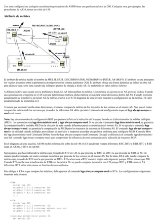 Con esta configuración, cualquier actualización procedente de AS300 tiene una preferencia local de 200. Cualquier otra, por ejemplo, las
procedentes de AS34, tienen un valor de 150.
Atributo de métrica
El atributo de métrica recibe el nombre de MULTI_EXIT_DISCRIMINATOR, MED (BGP4) o INTER_AS (BGP3). El atributo es una pista para
los vecinos externos sobre la preferencia de trayecto en un sistema autónomo (AS). El atributo ofrece una forma dinámica de influir en otro AS
para alcanzar una cierta ruta cuando hay múltiples puntos de entrada a dicho AS. Es preferible un valor métrico inferior.
A diferencia de lo que sucede con la preferencia local, los AS intercambian la métrica. Una métrica se ejecuta en un AS, pero no lo deja. Cuando
una actualización se registra en el AS con una determinada métrica, dicha métrica se usa para tomar decisiones dentro del AS. Cuando la misma
actualización se transfiere a un tercer AS, la métrica vuelve a ser 0. El diagrama de esta sección muestra la configuración de la métrica. El valor
predeterminado de la métrica es 0.
A menos que un router reciba otras direcciones, él mismo compara la métrica de los trayectos de los vecinos en el mismo AS. Para que el router
compare las métricas de los vecinos que proceden de diferentes AS, debe ejecutar el comando de configuración especial bgp always-compare-
med en el router.
Nota: hay dos comandos de configuración BGP que pueden influir en la selección del trayecto basada en el discriminador de salidas múltiples
(MED). Los comandos son bgp deterministic-med y bgp always-compare-med. Si se ejecuta el comando bgp deterministic-med, se garantiza
la comparación de la variable MED en la elección de ruta cuando diferentes pares se anuncian en el mismo AS. Si se ejecuta el comando bgp
always-compare-med, se garantiza la comparación de MED para los trayectos de vecinos en diferentes AS. El comando bgp always-compare-
med es de utilidad cuando múltiples proveedores de servicios o empresas acuerdan una política uniforme para configurar MED. Consulte How
the bgp deterministic-med Command Differs from the bgp always-compare-med Command (En qué se diferencia el comando bgp deterministic-
med del comando bgp always-compare-med) para comprender la influencia de estos comandos en la selección de trayectos BGP.
En el diagrama de esta sección, AS100 recibe información sobre la red 180.10.0.0 desde tres routers diferentes: RTC, RTD y RTB. RTC y RTD
están en AS300, y RTB en AS400.
Supongamos que ha establecido la métrica que procede de RTC en 120, la que procede de RTD en 200 y la que procede de RTB en 50. De
manera predeterminada, un router compara la métrica que procede de los vecinos en el mismo AS. Por lo tanto, RTA sólo puede comparar la
métrica que procede de RTC con la que procede de RTD. RTA selecciona a RTC como el mejor salto siguiente porque 120 es menor que 200.
Cuando RTA recibe una actualización de RTB con la métrica 50, no puede comparar la métrica con 120 porque RTC y RTB están en AS
diferentes. RTA debe seleccionar en función de otros atributos.
Para obligar a RTA a que compare las métricas, debe ejecutar el comando bgp always-compare-med en RTA. Las configuraciones siguientes
muestran este proceso:
RTA#
router bgp 100
neighbor 2.2.2.1 remote-as 300
neighbor 3.3.3.3 remote-as 300
neighbor 4.4.4.3 remote-as 400
....
RTC#
router bgp 300
neighbor 2.2.2.2 remote-as 100
neighbor 2.2.2.2 route-map setmetricout out
neighbor 1.1.1.2 remote-as 300
route-map setmetricout permit 10
set metric 120
 