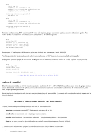 RTD#
router bgp 300
neighbor 3.3.3.2 remote-as 100
neighbor 3.3.3.2 route-map setmetricout out
neighbor 1.1.1.1 remote-as 300
route-map setmetricout permit 10
set metric 200
RTB#
router bgp 400
neighbor 4.4.4.4 remote-as 100
neighbor 4.4.4.4 route-map setmetricout out
route-map setmetricout permit 10
set metric 50
Con estas configuraciones, RTA selecciona a RTC como salto siguiente, porque se considera que todos los otros atributos son iguales. Para
incluir RTB en la comparación de la métrica, debe configurar RTA de la forma siguiente:
RTA#
router bgp 100
neighbor 2.2.21 remote-as 300
neighbor 3.3.3.3 remote-as 300
neighbor 4.4.4.3 remote-as 400
bgp always-compare-med
En este caso, RTA selecciona a RTB como el mejor salto siguiente para tener acceso a la red 180.10.0.0.
También puede definir la métrica durante la redistribución de las rutas en BGP si ejecuta el comando default-metric number .
Supongamos que en el ejemplo de esta sección, RTB inyecta una red por medio de un valor estático en AS100. Aquí está la configuración:
RTB#
router bgp 400
redistribute static
default-metric 50
ip route 180.10.0.0 255.255.0.0 null 0
!--- Hace que RTB envíe 180.10.0.0 con un métrica de 50.
Atributo de comunidad
El atributo de comunidad es un atributo transitivo y optativo en el intervalo de 0 a 4.294.967.200. Este atributo es una forma de agrupar destinos
en una determinada comunidad y de aplicar decisiones de enrutamiento según estas comunidades. Las decisiones de enrutamiento son, entre
otras, aceptar, preferir y redistribuir.
Puede usar las correspondencias de la ruta para establecer los atributos de la comunidad. El comando de la correspondencia de la ruta set tiene la
sintaxis siguiente:
set community community-number [additive] [well-known-community]
Algunas comunidades predefinidas y conocidas para usar en este comando son:
no-export: no anuncie a pares eBGP. Mantenga esta ruta dentro de un AS.
no-advertise: no anuncie esta ruta a ningún par interno o externo.
internet: anuncie esta ruta a la comunidad de Internet. Cualquier router pertenece a esta comunidad.
local-as: se usa en escenarios de confederación para evitar la transmisión de paquetes fuera del AS local.
A continuación se presentan dos ejemplos de correspondencias de la ruta que definen la comunidad:
route-map communitymap
 