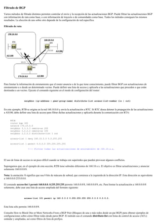 Filtrado de BGP
Varios métodos de filtrado distintos permiten controlar el envío y la recepción de las actualizaciones BGP. Puede filtrar las actualizaciones BGP
con información de ruta como base, o con información de trayecto o de comunidades como base. Todos los métodos consiguen los mismos
resultados. La elección de uno sobre otro depende de la configuración de red específica.
Filtrado de ruta
Para limitar la información de enrutamiento que el router anuncia o de la que tiene conocimiento, puede filtrar BGP con actualizaciones de
enrutamiento a o desde un determinado vecino. Puede definir una lista de acceso y aplicarla a las actualizaciones que proceden o que están
destinadas a un vecino. Ejecute el comando siguiente en el modo de configuración del router:
neighbor {ip-address | peer-group-name} distribute-list access-list-number {in | out}
En este ejemplo, RTB se origina en la red 160.10.0.0 y envía la actualización a RTC. Si RTC desea detener la propagación de las actualizaciones
a AS100, debe definir una lista de acceso para filtrar dichas actualizaciones y aplicarla durante la comunicación con RTA:
RTC#
router bgp 300
network 170.10.0.0
neighbor 3.3.3.3 remote-as 200
neighbor 2.2.2.2 remote-as 100
neighbor 2.2.2.2 distribute-list 1 out
access-list 1 deny 160.10.0.0 0.0.255.255
access-list 1 permit 0.0.0.0 255.255.255.255
!--- Filtrar todas las actualizaciones de enrutamiento de 160.10.x.x.
El uso de listas de acceso es un poco difícil cuando se trabaja con superredes que pueden provocar algunos conflictos.
Supongamos que, en el ejemplo de esta sección, RTB tiene subredes diferentes de 160.10.x.x. El objetivo es filtrar actualizaciones y anunciar
solamente 160.0.0.0/8.
Nota: la anotación /8 significa que usa 8 bits de máscara de subred, que comienza a la izquierda de la dirección IP. Esta dirección es equivalente
a 160.0.0.0 255.0.0.0.
El comando access-list 1 permit 160.0.0.0. 0.255.255.255 permite 160.0.0.0/8, 160.0.0.0/9, etc. Para limitar la actualización a 160.0.0.0/8
solamente, debe usar una lista de acceso ampliada del formato siguiente:
access-list 101 permit ip 160.0.0.0 0.255.255.255 255.0.0.0 0.0.0.0.
Esta lista sólo permite 160.0.0.0/8.
Consulte How to Block One or More Networks From a BGP Peer (Bloqueo de una o más redes desde un par BGP) para obtener ejemplos de
configuraciones sobre cómo filtrar redes desde pares BGP. El método usa el comando distribute-list con listas de control de acceso (ACL)
estándar y ampliadas, así como filtros de lista de prefijos.
 
