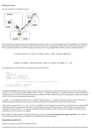 Filtrado de trayecto
Otro tipo de filtrado es el filtrado de trayecto.
Puede especificar una lista de acceso en las actualizaciones de entrada y salida si usa la información de trayecto del AS BGP. En el diagrama de
esta sección, puede bloquear las actualizaciones de 160.10.0.0 de modo que no se transfieran a AS100. Para ello, defina una lista de acceso en
RTC que impida la transmisión a AS100 de cualquier actualización que se haya originado desde AS200. Ejecute los comandos siguientes:
ip as-path access-list access-list-number {permit | deny} as-regular-expression
neighbor {ip-address | peer-group-name} filter-list access-list-number {in | out}
Este ejemplo detiene el envío de RTC de actualizaciones de 160.10.0.0 a RTA:
RTC#
router bgp 300
neighbor 3.3.3.3 remote-as 200
neighbor 2.2.2.2 remote-as 100
neighbor 2.2.2.2 filter-list 1 out
!--- 1 es el número de lista de acceso que se indica abajo.
ip as-path access-list 1 deny ^200$
ip as-path access-list 1 permit .*
El comando access-list 1 de este ejemplo obliga a denegar cualquier actualización con información de trayecto que se inicie con 200 y termine
con 200. ^200$ en el comando es una "expresión normal", en la que ^ significa "empieza por" y $ significa "termina por". Dado que RTB envía
actualizaciones de 160.10.0.0 con información de trayecto que comienza con 200 y termina con 200, las actualizaciones coinciden con la lista de
acceso. La lista de acceso deniega estas actualizaciones.
La entrada .* es otra expresión normal en la que . significa "cualquier carácter" y * significa "la repetición de dicho carácter". Por lo tanto, .*
representa cualquier información de trayecto, que es necesaria para permitir la transmisión de todas las otras actualizaciones.
¿Qué sucede si en lugar de usar ^200$, usa ^200? Con un AS400, como en el diagrama de esta sección, las actualizaciones que origina AS400
tienen información de trayecto del tipo (200, 400). En esta información de trayecto, 200 es el primero y 400, el último. Estas actualizaciones
concuerdan con la lista de acceso ^200 porque la información de trayecto empieza por 200. La lista de acceso impide la transmisión de estas
actualizaciones a RTA, lo que no es un requisito.
Para verificar si ha implementado la expresión normal correcta, ejecute el comando show ip bgp regexp regular-expression . Este comando
muestra todos los trayectos que han coincidido con la configuración de la expresión normal.
Expresión normal de AS
Esta sección explica la creación de una expresión normal.
Una expresión normal es un patrón que debe coincidir con una cadena de entrada. Cuando crea una expresión normal, especifica una cadena que
 