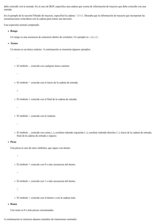 debe coincidir con la entrada. En el caso de BGP, especifica una cadena que consta de información de trayecto que debe coincidir con una
entrada.
En el ejemplo de la sección Filtrado de trayecto, especificó la cadena ^200$. Deseaba que la información de trayecto que incorporan las
actualizaciones coincidiera con la cadena para tomar una decisión.
Una expresión normal comprende:
Rango
Un rango es una secuencia de caracteres dentro de corchetes. Un ejemplo es [abcd].
Átomo
Un átomo es un único carácter. A continuación se muestran algunos ejemplos:
.
El símbolo . coincide con cualquier único carácter.
^
El símbolo ^ coincide con el inicio de la cadena de entrada.
$
El símbolo $ coincide con el final de la cadena de entrada.

El símbolo  coincide con el carácter.
-
El símbolo _ coincide con coma (,), corchete redondo izquierdo ({), corchete redondo derecho (}), inicio de la cadena de entrada,
final de la cadena de entrada o espacio.
Pieza
Una pieza es uno de estos símbolos, que sigue a un átomo:
*
El símbolo * coincide con 0 o más secuencias del átomo.
+
El símbolo + coincide con 1 o más secuencias del átomo.
?
El símbolo ? coincide con el átomo o con la cadena nula.
Rama
Una rama es 0 o más piezas concatenadas.
A continuación se incluyen algunos ejemplos de expresiones normales:
 