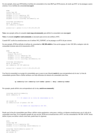 En este ejemplo, desea que RTB defina el atributo de comunidad en las rutas BGP que RTB anuncia, de modo que RTC no las propague a pares
externos. Use el atributo de comunidad no-export.
RTB#
router bgp 200
network 160.10.0.0
neighbor 3.3.3.1 remote-as 300
neighbor 3.3.3.1 send-community
neighbor 3.3.3.1 route-map setcommunity out
route-map setcommunity
match ip address 1
set community no-export
access-list 1 permit 0.0.0.0 255.255.255.255
Nota: este ejemplo utiliza el comando route-map setcommunity para definir la comunidad como no-export.
Nota: el comando neighbor send-community es necesario para enviar este atributo a RTC.
Cuando RTC recibe las actualizaciones con el atributo NO_EXPORT, no las propaga a un RTA de par externo.
En este ejemplo, RTB ha definido el atributo de comunidad en 100 200 additive. Esta acción agrega el valor 100 200 a cualquier valor de
comunidad existente antes de la transmisión a RTC.
RTB#
router bgp 200
network 160.10.0.0
neighbor 3.3.3.1 remote-as 300
neighbor 3.3.3.1 send-community
neighbor 3.3.3.1 route-map setcommunity out
route-map setcommunity
match ip address 2
set community 100 200 additive
access-list 2 permit 0.0.0.0 255.255.255.255
Una lista de comunidad es un grupo de comunidades que se usan en una cláusula match de una correspondencia de la ruta. La lista de
comunidades permite filtrar o definir atributos con listas diferentes de números de comunidad como base.
ip community-list community-list-number {permit | deny} community-number
Por ejemplo, puede definir esta correspondencia de la ruta, match-on-community:
route-map match-on-community
match community 10
!--- El número de la lista de comunidades es 10.
set weight 20
ip community-list 10 permit 200 300
!--- El número de comunidad es 200 300.
Puede usar la lista de comunidades para filtrar o definir ciertos parámetros, como peso y métrica, en algunas actualizaciones con el valor de la
comunidad como base. En el segundo ejemplo de esta sección, RTB envía actualizaciones a RTC con una comunidad de 100 200. Si RTC desea
definir el peso con dichos valores como base, puede hacer lo siguiente:
RTC#
router bgp 300
neighbor 3.3.3.3 remote-as 200
neighbor 3.3.3.3 route-map check-community in
route-map check-community permit 10
match community 1
set weight 20
 