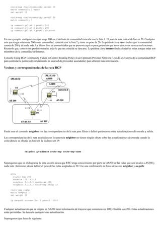 route-map check-community permit 20
match community 2 exact
set weight 10
route-map check-community permit 30
match community 3
ip community-list 1 permit 100
ip community-list 2 permit 200
ip community-list 3 permit internet
En este ejemplo, cualquier ruta que tenga 100 en el atributo de comunidad coincide con la lista 1. El peso de esta ruta se define en 20. Cualquier
ruta que tenga solamente 200 como comunidad, coincide con la lista 2 y tiene un peso de 20. La palabra clave exact indica que la comunidad
consta de 200 y de nada más. La última lista de comunidades que se presenta aquí es para garantizar que no se descartan otras actualizaciones.
Recuerde que, como valor predeterminado, todo lo que no coincide se descarta. La palabra clave internet indica todas las rutas porque todas son
miembros de la comunidad de Internet.
Consulte Using BGP Community Values to Control Routing Policy in an Upstream Provider Network (Uso de los valores de la comunidad BGP
para controlar la política de enrutamiento en una red de proveedor ascendente) para obtener más información.
Vecinos y correspondencias de la ruta BGP
Puede usar el comando neighbor con las correspondencias de la ruta para filtrar o definir parámetros sobre actualizaciones de entrada y salida.
Las correspondencias de la ruta asociadas con la sentencia neighbor no tienen ningún efecto sobre las actualizaciones de entrada cuando la
coincidencia se efectúa en función de la dirección IP:
neighbor ip-address route-map route-map-name
Supongamos que en el diagrama de esta sección desea que RTC tenga conocimiento por parte de AS200 de las redes que son locales a AS200 y
nada más. Asimismo, desea definir el peso de las rutas aceptadas en 20. Use una combinación de listas de acceso neighbor y as-path:
RTC#
router bgp 300
network 170.10.0.0
neighbor 3.3.3.3 remote-as 200
neighbor 3.3.3.3 route-map stamp in
route-map stamp
match as-path 1
set weight 20
ip as-path access-list 1 permit ^200$
Cualquier actualización que se origine en AS200 tiene información de trayecto que comienza con 200 y finaliza con 200. Estas actualizaciones
están permitidas. Se descarta cualquier otra actualización.
Supongamos que desea lo siguiente:
 