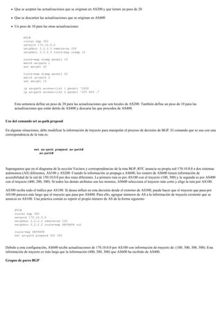 Que se acepten las actualizaciones que se originan en AS200 y que tienen un peso de 20
Que se descarten las actualizaciones que se originan en AS400
Un peso de 10 para las otras actualizaciones
RTC#
router bgp 300
network 170.10.0.0
neighbor 3.3.3.3 remote-as 200
neighbor 3.3.3.3 route-map stamp in
route-map stamp permit 10
match as-path 1
set weight 20
route-map stamp permit 20
match as-path 2
set weight 10
ip as-path access-list 1 permit ^200$
ip as-path access-list 2 permit ^200 600 .*
Esta sentencia define un peso de 20 para las actualizaciones que son locales de AS200. También define un peso de 10 para las
actualizaciones que están detrás de AS400 y descarta las que proceden de AS400.
Uso del comando set as-path prepend
En algunas situaciones, debe modificar la información de trayecto para manipular el proceso de decisión de BGP. El comando que se usa con una
correspondencia de la ruta es:
set as-path prepend as-path#
as-path#
Supongamos que en el diagrama de la sección Vecinos y correspondencias de la ruta BGP, RTC anuncia su propia red 170.10.0.0 a dos sistemas
autónomos (AS) diferentes, AS100 y AS200. Cuando la información se propaga a AS600, los routers de AS600 tienen información de
accesibilidad de la red de 150.10.0.0 por dos rutas diferentes. La primera ruta es por AS100 con el trayecto (100, 300) y la segunda es por AS400
con el trayecto (400, 200, 300). Si todos los demás atributos son los mismos, AS600 selecciona el trayecto más corto y elige la ruta por AS100.
AS300 recibe todo el tráfico por AS100. Si desea influir en esta decisión desde el extremo de AS300, puede hacer que el trayecto que pasa por
AS100 parezca más largo que el trayecto que pasa por AS400. Para ello, agregue números de AS a la información de trayecto existente que se
anuncia en AS100. Una práctica común es repetir el propio número de AS de la forma siguiente:
RTC#
router bgp 300
network 170.10.0.0
neighbor 2.2.2.2 remote-as 100
neighbor 2.2.2.2 route-map SETPATH out
route-map SETPATH
set as-path prepend 300 300
Debido a esta configuración, AS600 recibe actualizaciones de 170.10.0.0 por AS100 con información de trayecto de: (100, 300, 300, 300). Esta
información de trayecto es más larga que la información (400, 200, 300) que AS600 ha recibido de AS400.
Grupos de pares BGP
 