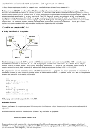 Anule también las actualizaciones de entrada del vecino 1.1.1.2 con la asignación de la lista de filtros 3.
Si desea obtener más información sobre los grupos de pares, consulte BGP Peer Groups (Grupos de pares BGP).
Nota: en la versión 12.0(24)S del software Cisco IOS, Cisco introdujo la función de actualización automática de grupos de pares BGP. Esta
función se encuentra también disponible en versiones posteriores del software Cisco IOS. La función introduce un nuevo algoritmo que calcula y
optimiza dinámicamente grupos de actualización de los vecinos que comparten las mismas políticas de salida. Estos vecinos pueden compartir los
mismos mensajes de actualización. En versiones anteriores de Cisco IOS, el grupo de mensajes de actualización de BGP era la base de las
configuraciones del grupo de pares. Este método para agrupar actualizaciones limitaba las políticas de salida y las configuraciones de sesión
específicas. La función de actualización dinámica de grupos de pares de BGP separa la réplica del grupo de actualización de la configuración del
grupo de pares. Esta separación mejora el tiempo de convergencia y la flexibilidad de la configuración del vecino. Consulte BGP Dynamic
Update Peer-Groups (Grupos de pares de actualización dinámica BGP) para obtener más información.
Estudios de casos de BGP 4
CIDR y direcciones de agrupación
Una de las principales mejoras de BGP4 en relación con BGP3 es el enrutamiento interdominio sin clase (CIDR). CIDR o superredes es una
nueva forma de considerar las direcciones IP. Con CIDR, no hay ninguna noción de clases, como clase A, B o C. La red 192.213.0.0, por
ejemplo, fue en su día una red de clase C ilegal. Ahora, la red es una superred legal, 192.213.0.0/16. "16" representa el número de bits de la
máscara de subred, si cuenta desde la izquierda de la dirección IP. Esta representación es similar a 192.213.0.0 255.255.0.0.
Las agrupaciones se usan para minimizar el tamaño de las tablas de enrutamiento. La agrupación es el proceso que combina las características de
varias rutas diferentes de forma que sólo es posible el anuncio de una sola. En este ejemplo, RTB genera la red 160.10.0.0. RTC se configura para
propagar una superred de dicha ruta 160.0.0.0 en RTA:
RTB#
router bgp 200
neighbor 3.3.3.1 remote-as 300
network 160.10.0.0
#RTC
router bgp 300
neighbor 3.3.3.3 remote-as 200
neighbor 2.2.2.2 remote-as 100
network 170.10.0.0
aggregate-address 160.0.0.0 255.0.0.0
RTC propaga la dirección de agrupación 160.0.0.0 a RTA.
Comandos aggregate
Hay una amplia gama de comandos aggregate. Debe comprender cómo funcionan todos si desea conseguir el comportamiento adecuado de la
agrupación.
El primer comando se muestra en el ejemplo de la sección CIDR y direcciones de agrupación:
aggregate-address address-mask
Este comando anuncia la ruta del prefijo y las rutas más específicas. El comando aggregate-address 160.0.0.0 propaga una red adicional
160.0.0.0, pero no impide la propagación de 160.10.0.0 a RTA. El resultado es la propagación de las dos redes, 160.0.0.0 y 160.10.0.0, a RTA,
que es el anuncio de la ruta del prefijo y de la ruta más específica.
 