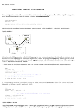 Aquí tiene otra variación:
aggregate-address address-mask attribute-map map-name
Este comando permite definir los atributos, como la métrica, en el momento de enviar las agrupaciones. Para definir el origen de las agrupaciones
en IGP, aplique la correspondencia de la ruta siguiente al comando aggregate attribute-map:
route-map SETMETRIC
set origin igp
aggregate-address 160.0.0.0 255.0.0.0 attribute-map SETORIGIN
Si desea obtener más información, consulte Understanding Route Aggregation in BGP (Introducción a la agrupación de rutas en BGP).
Ejemplo de CIDR 1
Solicitud: permitir a RTB que anuncie el prefijo 160.0.0.0 y que suprima todas las rutas más específicas. El problema de esta solicitud es que la
red 160.10.0.0 es local de AS200, lo que significa que AS200 es quien la origina. No puede hacer que RTB genere un prefijo para 160.0.0.0 sin
generar una entrada para 160.10.0.0, aunque use el comando aggregate summary-only. RTB genera las dos redes porque RTB es quien origina
160.10.0.0. Hay dos soluciones para este problema.
La primera es usar una ruta estática y redistribuirla en BGP. El resultado es que RTB anuncia la agrupación con un origen incompleto (?).
RTB#
router bgp 200
neighbor 3.3.3.1 remote-as 300
redistribute static
!--- Genera una actualización para 160.0.0.0
!--- con el trayecto de origen como incompleto.
ip route 160.0.0.0 255.0.0.0 null0
En la segunda solución, además de la ruta estática, se agrega una entrada para el comando network. Esta entrada tiene el mismo efecto, con la
diferencia de que define el origen de la actualización en IGP.
RTB#
router bgp 200
network 160.0.0.0 mask 255.0.0.0
!--- Esta entrada marca la actualización con el origen IGP.
neighbor 3.3.3.1 remote-as 300
redistribute static
ip route 160.0.0.0 255.0.0.0 null0
Ejemplo de CIDR 2 (as-set)
Use la sentencia as-set en la agrupación para reducir el tamaño de la información de trayecto. Con as-set, el número de AS se enumera sólo una
vez, independientemente de la cantidad de veces que aparece en los múltiples trayectos agregados. El comando aggregate as-set se usa en
 