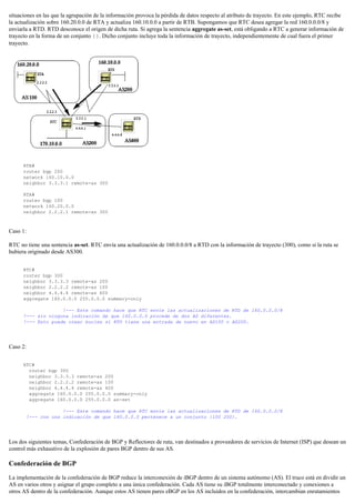 situaciones en las que la agrupación de la información provoca la pérdida de datos respecto al atributo de trayecto. En este ejemplo, RTC recibe
la actualización sobre 160.20.0.0 de RTA y actualiza 160.10.0.0 a partir de RTB. Supongamos que RTC desea agregar la red 160.0.0.0/8 y
enviarla a RTD. RTD desconoce el origen de dicha ruta. Si agrega la sentencia aggregate as-set, está obligando a RTC a generar información de
trayecto en la forma de un conjunto {}. Dicho conjunto incluye toda la información de trayecto, independientemente de cual fuera el primer
trayecto.
RTB#
router bgp 200
network 160.10.0.0
neighbor 3.3.3.1 remote-as 300
RTA#
router bgp 100
network 160.20.0.0
neighbor 2.2.2.1 remote-as 300
Caso 1:
RTC no tiene una sentencia as-set. RTC envía una actualización de 160.0.0.0/8 a RTD con la información de trayecto (300), como si la ruta se
hubiera originado desde AS300.
RTC#
router bgp 300
neighbor 3.3.3.3 remote-as 200
neighbor 2.2.2.2 remote-as 100
neighbor 4.4.4.4 remote-as 400
aggregate 160.0.0.0 255.0.0.0 summary-only
!--- Este comando hace que RTC envíe las actualizaciones de RTD de 160.0.0.0/8
!--- sin ninguna indicación de que 160.0.0.0 procede de dos AS diferentes.
!--- Esto puede crear bucles si RTD tiene una entrada de nuevo en AS100 o AS200.
Caso 2:
RTC#
router bgp 300
neighbor 3.3.3.3 remote-as 200
neighbor 2.2.2.2 remote-as 100
neighbor 4.4.4.4 remote-as 400
aggregate 160.0.0.0 255.0.0.0 summary-only
aggregate 160.0.0.0 255.0.0.0 as-set
!--- Este comando hace que RTC envíe las actualizaciones de RTD de 160.0.0.0/8
!--- con una indicación de que 160.0.0.0 pertenece a un conjunto {100 200}.
Los dos siguientes temas, Confederación de BGP y Reflectores de ruta, van destinados a proveedores de servicios de Internet (ISP) que desean un
control más exhaustivo de la explosión de pares BGP dentro de sus AS.
Confederación de BGP
La implementación de la confederación de BGP reduce la interconexión de iBGP dentro de un sistema autónomo (AS). El truco está en dividir un
AS en varios otros y asignar el grupo completo a una única confederación. Cada AS tiene su iBGP totalmente interconectado y conexiones a
otros AS dentro de la confederación. Aunque estos AS tienen pares eBGP en los AS incluidos en la confederación, intercambian enrutamientos
 