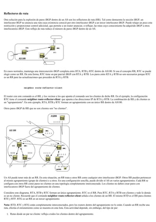 Reflectores de ruta
Otra solución para la explosión de pares iBGP dentro de un AS son los reflectores de ruta (RR). Tal como demuestra la sección iBGP, un
interlocutor BGP no anuncia una ruta cuya existencia conoció por otro interlocutor iBGP a un tercer interlocutor iBGP. Puede relajar un poco esta
restricción y proporcionar control adicional, que permite a un router anunciar, o reflejar, las rutas cuyo conocimiento ha adquirido iBGP a otros
interlocutores iBGP. Este reflejo de ruta reduce el número de pares iBGP dentro de un AS.
En casos normales, mantenga una interconexión iBGP completa entre RTA, RTB y RTC dentro de AS100. Si usa el concepto RR, RTC se puede
elegir como un RR. De esta forma, RTC tiene un par parcial iBGP con RTA y RTB. Los pares entre RTA y RTB no son necesarios porque RTC
es un RR para las actualizaciones que proceden de RTA y RTB.
neighbor route-reflector-client
El router con este comando es el RR, y los vecinos a los que apunta el comando son los clientes de dicho RR. En el ejemplo, la configuración
RTC tiene el comando neighbor route-reflector-client que apunta a las direcciones IP de RTA y RTB. La combinación de RR y de clientes es
un "agrupamiento". En este ejemplo, RTA, RTB y RTC forman un agrupamiento con un único RR dentro de AS100.
Otros pares iBGP de RR que no son clientes son "no clientes".
Un AS puede tener más de un RR. En esta situación, un RR trata a otros RR como cualquier otro interlocutor iBGP. Otros RR pueden pertenecer
al mismo agrupamiento (grupo de clientes) o a otros. En una configuración sencilla, puede dividir el AS en varios agrupamientos. Cada RR se
configura con otros RR como pares no clientes en una topología completamente interconectada. Los clientes no deben crear pares con
interlocutores iBGP fuera del agrupamiento de clientes.
Considere este diagrama. RTA, RTB y RTC forman un único agrupamiento. RTC es el RR. Para RTC, RTA y RTB son clientes y todo lo demás
es un no cliente. Recuerde que el comando neighbor route-reflector-client señala a los clientes de un RR. El mismo RTD es el RR para clientes
RTE y RTF. RTG es un RR en un tercer agrupamiento.
Nota: RTD, RTC y RTG están completamente interconectados, pero los routers dentro del agrupamiento no lo están. Cuando un RR recibe una
ruta, efectúa el enrutamiento como se muestra en esta lista. Esta actividad depende, sin embargo, del tipo de par:
Rutas desde un par no cliente: refleja a todos los clientes dentro del agrupamiento.1.
 
