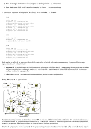 Rutas desde un par cliente: refleja a todos los pares no clientes y también a los pares clientes.2.
Rutas desde un par eBGP: envía la actualización a todos los clientes y a los pares no clientes.3.
A continuación se presenta la configuración BGP relativa de los routers RTC, RTD y RTB:
RTC#
router bgp 100
neighbor 2.2.2.2 remote-as 100
neighbor 2.2.2.2 route-reflector-client
neighbor 1.1.1.1 remote-as 100
neighbor 1.1.1.1 route-reflector-client
neighbor 7.7.7.7 remote-as 100
neighbor 4.4.4.4 remote-as 100
neighbor 8.8.8.8 remote-as 200
RTB#
router bgp 100
neighbor 3.3.3.3 remote-as 100
neighbor 12.12.12.12 remote-as 300
RTD#
router bgp 100
neighbor 6.6.6.6 remote-as 100
neighbor 6.6.6.6 route-reflector-client
neighbor 5.5.5.5 remote-as 100
neighbor 5.5.5.5 route-reflector-client
neighbor 7.7.7.7 remote-as 100
neighbor 3.3.3.3 remote-as 100
Dado que hay un reflejo de las rutas conocidas de iBGP, puede haber un bucle de información de enrutamiento. El esquema RR dispone de
algunos métodos para evitar este bucle:
originator-id: es un atributo BGP opcional, no transitivo, que tiene una longitud de 4 bytes. Un RR crea este atributo. El atributo incorpora
el ID del router (RID) del creador de la ruta en el AS local. Si, debido a una configuración mal definida, la información de enrutamiento
vuelve al creador, ésta se pasa por alto.
cluster-list: la sección Varios RR dentro de un agrupamiento presenta la lista de agrupamientos.
Varios RR dentro de un agrupamiento
Generalmente, un agrupamiento de clientes tiene un único RR. En este caso, el ID del router del RR lo identifica. Para aumentar la redundancia y
evitar puntos de error, un agrupamiento puede tener más de un RR. Configure todos los RR del mismo agrupamiento con un ID de agrupamiento
de 4 bytes de modo que el RR pueda reconocer las actualizaciones en el mismo agrupamiento.
Una lista de agrupamientos es una secuencia de ID de agrupamiento que la ruta ha transferido. Cuando un RR refleja una ruta de clientes RR a no
 