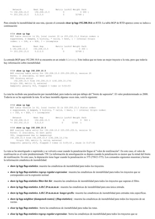 Network Next Hop Metric LocPrf Weight Path
*> 192.208.10.0 192.208.10.5 0 0 300 i
*> 203.250.15.0 0.0.0.0 0 32768 i
Para simular la inestabilidad de una ruta, ejecute el comando clear ip bgp 192.208.10.6 en RTD. La tabla BGP de RTD aparece como se indica a
continuación:
RTB# show ip bgp
BGP table version is 24, local router ID is 203.250.15.2 Status codes: s
suppressed, d damped, h history, * valid, > best, i - internal Origin
codes: i - IGP, e - EGP, ? - incomplete
Network Next Hop Metric LocPrf Weight Path
h 192.208.10.0 192.208.10.5 0 0 300 i
*> 203.250.15.0 0.0.0.0 0 32768 i
La entrada BGP para 192.208.10.0 se encuentra en un estado history. Esto indica que no tiene un mejor trayecto a la ruta, pero que todavía
hay información sobre inestabilidad.
RTB# show ip bgp 192.208.10.0
BGP routing table entry for 192.208.10.0 255.255.255.0, version 25
Paths: (1 available, no best path)
300 (history entry)
192.208.10.5 from 192.208.10.5 (192.208.10.174)
Origin IGP, metric 0, external
Dampinfo: penalty 910, flapped 1 times in 0:02:03
La ruta ha recibido una penalización por inestabilidad, pero todavía está por debajo del "límite de supresión". El valor predeterminado es 2000.
Todavía no se ha suprimido la ruta. Si se hace inestable algunas veces más, verá lo siguiente:
RTB# show ip bgp
BGP table version is 32, local router ID is 203.250.15.2 Status codes:
s suppressed, d damped, h history, * valid, > best, i - internal Origin codes:
i - IGP, e - EGP, ? - incomplete
Network Next Hop Metric LocPrf Weight Path
*d 192.208.10.0 192.208.10.5 0 0 300 i
*> 203.250.15.0 0.0.0.0 0 32768 i
RTB# show ip bgp 192.208.10.0
BGP routing table entry for 192.208.10.0 255.255.255.0, version 32
Paths: (1 available, no best path)
300, (suppressed due to dampening)
192.208.10.5 from 192.208.10.5 (192.208.10.174)
Origin IGP, metric 0, valid, external
Dampinfo: penalty 2615, flapped 3 times in 0:05:18 , reuse in 0:27:00
La ruta se ha amortiguado o suprimido y se volverá a usar cuando la penalización llegue al "valor de reutilización". En este caso, el valor de
reutilización es el valor predeterminado 750. La información de amortiguación se depura cuando la penalización es menor que la mitad del límite
de reutilización. En este caso, la depuración tiene lugar cuando la penalización es 375 (750/2=375). Los comandos siguientes muestran y borran
la información estadística de inestabilidad:
show ip bgp flap-statistics: muestra las estadísticas de inestabilidad para todos los trayectos.
show ip bgp flap-statistics regexp regular-expression : muestra las estadísticas de inestabilidad para todos los trayectos que se
corresponden con la expresión normal.
show ip bgp flap-statistics filter-list list : muestra las estadísticas de inestabilidad para todos los trayectos que superan el filtro.
show ip bgp flap-statistics A.B.C.D m.m.m.m : muestra las estadísticas de inestabilidad para una única entrada.
show ip bgp flap-statistics A.B.C.D m.m.m.m longer-prefix: muestra las estadísticas de inestabilidad para entradas más específicas.
show ip bgp neighbor [dampened-routes] | [flap-statistics] : muestra las estadísticas de inestabilidad para todos los trayectos de un
vecino.
clear ip bgp flap-statistics : borra las estadísticas de inestabilidad para todas las rutas.
clear ip bgp flap-statistics regexp regular-expression : borra las estadísticas de inestabilidad para todos los trayectos que se
 
