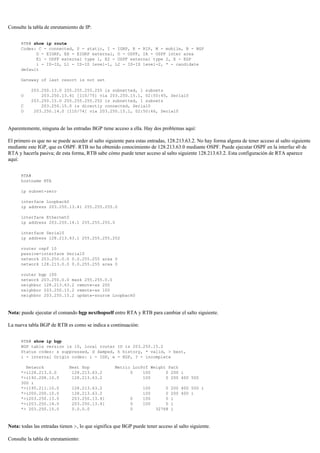 Consulte la tabla de enrutamiento de IP:
RTB# show ip route
Codes: C - connected, S - static, I - IGRP, R - RIP, M - mobile, B - BGP
D - EIGRP, EX - EIGRP external, O - OSPF, IA - OSPF inter area
E1 - OSPF external type 1, E2 - OSPF external type 2, E - EGP
i - IS-IS, L1 - IS-IS level-1, L2 - IS-IS level-2, * - candidate
default
Gateway of last resort is not set
203.250.13.0 255.255.255.255 is subnetted, 1 subnets
O 203.250.13.41 [110/75] via 203.250.15.1, 02:50:45, Serial0
203.250.15.0 255.255.255.252 is subnetted, 1 subnets
C 203.250.15.0 is directly connected, Serial0
O 203.250.14.0 [110/74] via 203.250.15.1, 02:50:46, Serial0
Aparentemente, ninguna de las entradas BGP tiene acceso a ella. Hay dos problemas aquí:
El primero es que no se puede acceder al salto siguiente para estas entradas, 128.213.63.2. No hay forma alguna de tener acceso al salto siguiente
mediante este IGP, que es OSPF. RTB no ha obtenido conocimiento de 128.213.63.0 mediante OSPF. Puede ejecutar OSPF en la interfaz s0 de
RTA y hacerla pasiva; de esta forma, RTB sabe cómo puede tener acceso al salto siguiente 128.213.63.2. Esta configuración de RTA aparece
aquí:
RTA#
hostname RTA
ip subnet-zero
interface Loopback0
ip address 203.250.13.41 255.255.255.0
interface Ethernet0
ip address 203.250.14.1 255.255.255.0
interface Serial0
ip address 128.213.63.1 255.255.255.252
router ospf 10
passive-interface Serial0
network 203.250.0.0 0.0.255.255 area 0
network 128.213.0.0 0.0.255.255 area 0
router bgp 100
network 203.250.0.0 mask 255.255.0.0
neighbor 128.213.63.2 remote-as 200
neighbor 203.250.15.2 remote-as 100
neighbor 203.250.15.2 update-source Loopback0
Nota: puede ejecutar el comando bgp nexthopself entre RTA y RTB para cambiar el salto siguiente.
La nueva tabla BGP de RTB es como se indica a continuación:
RTB# show ip bgp
BGP table version is 10, local router ID is 203.250.15.2
Status codes: s suppressed, d damped, h history, * valid, > best,
i - internal Origin codes: i - IGP, e - EGP, ? - incomplete
Network Next Hop Metric LocPrf Weight Path
*>i128.213.0.0 128.213.63.2 0 100 0 200 i
*>i192.208.10.0 128.213.63.2 100 0 200 400 500
300 i
*>i195.211.10.0 128.213.63.2 100 0 200 400 500 i
*>i200.200.10.0 128.213.63.2 100 0 200 400 i
*>i203.250.13.0 203.250.13.41 0 100 0 i
*>i203.250.14.0 203.250.13.41 0 100 0 i
*> 203.250.15.0 0.0.0.0 0 32768 i
Nota: todas las entradas tienen >, lo que significa que BGP puede tener acceso al salto siguiente.
Consulte la tabla de enrutamiento:
 