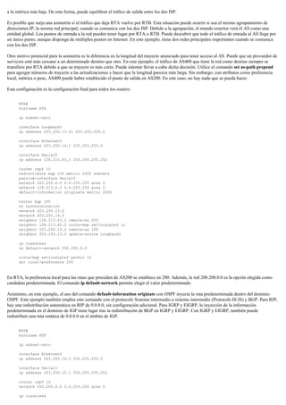 a la métrica más baja. De esta forma, puede equilibrar el tráfico de salida entre los dos ISP.
Es posible que surja una asimetría si el tráfico que deja RTA vuelve por RTB. Esta situación puede ocurrir si usa el mismo agrupamiento de
direcciones IP, la misma red principal, cuando se comunica con los dos ISP. Debido a la agrupación, el mundo exterior verá el AS como una
entidad global. Los puntos de entrada a la red pueden tener lugar por RTA o RTB. Puede descubrir que todo el tráfico de entrada al AS llega por
un único punto, aunque disponga de múltiples puntos en Internet. En este ejemplo, tiene dos redes principales importantes cuando se comunica
con los dos ISP.
Otro motivo potencial para la asimetría es la diferencia en la longitud del trayecto anunciado para tener acceso al AS. Puede que un proveedor de
servicios esté más cercano a un determinado destino que otro. En este ejemplo, el tráfico de AS400 que tiene la red como destino siempre se
transfiere por RTA debido a que su trayecto es más corto. Puede intentar llevar a cabo dicha decisión. Utilice el comando set as-path prepend
para agregar números de trayecto a las actualizaciones y hacer que la longitud parezca más larga. Sin embargo, con atributos como preferencia
local, métrica o peso, AS400 puede haber establecido el punto de salida en AS200. En este caso, no hay nada que se pueda hacer.
Esta configuración es la configuración final para todos los routers:
RTA#
hostname RTA
ip subnet-zero
interface Loopback0
ip address 203.250.13.41 255.255.255.0
interface Ethernet0
ip address 203.250.14.1 255.255.255.0
interface Serial0
ip address 128.213.63.1 255.255.255.252
router ospf 10
redistribute bgp 100 metric 2000 subnets
passive-interface Serial0
network 203.250.0.0 0.0.255.255 area 0
network 128.213.0.0 0.0.255.255 area 0
default-information originate metric 2000
router bgp 100
no synchronization
network 203.250.13.0
network 203.250.14.0
neighbor 128.213.63.2 remote-as 200
neighbor 128.213.63.2 route-map setlocalpref in
neighbor 203.250.15.2 remote-as 100
neighbor 203.250.15.2 update-source Loopback0
ip classless
ip default-network 200.200.0.0
route-map setlocalpref permit 10
set local-preference 200
En RTA, la preferencia local para las rutas que proceden de AS200 se establece en 200. Además, la red 200.200.0.0 es la opción elegida como
candidata predeterminada. El comando ip default-network permite elegir el valor predeterminado.
Asimismo, en este ejemplo, el uso del comando default-information originate con OSPF inyecta la ruta predeterminada dentro del dominio
OSPF. Este ejemplo también emplea este comando con el protocolo Sistema intermedio a sistema intermedio (Protocolo IS-IS) y BGP. Para RIP,
hay una redistribución automática en RIP de 0.0.0.0, sin configuración adicional. Para IGRP y EIGRP, la inyección de la información
predeterminada en el dominio de IGP tiene lugar tras la redistribución de BGP en IGRP y EIGRP. Con IGRP y EIGRP, también puede
redistribuir una ruta estática de 0.0.0.0 en el ámbito de IGP.
RTF#
hostname RTF
ip subnet-zero
interface Ethernet0
ip address 203.250.14.2 255.255.255.0
interface Serial1
ip address 203.250.15.1 255.255.255.252
router ospf 10
network 203.250.0.0 0.0.255.255 area 0
ip classless
 