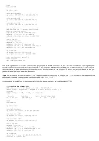 RTB#
hostname RTB
ip subnet-zero
interface Loopback1
ip address 203.250.15.10 255.255.255.252
interface Serial0
ip address 203.250.15.2 255.255.255.252
!
interface Serial1
ip address 192.208.10.6 255.255.255.252
router ospf 10
redistribute bgp 100 metric 1000 subnets
passive-interface Serial1
network 203.250.0.0 0.0.255.255 area 0
network 192.208.10.6 0.0.0.0 area 0
default-information originate metric 1000
!
router bgp 100
no synchronization
network 203.250.15.0
neighbor 192.208.10.5 remote-as 300
neighbor 192.208.10.5 route-map localonly in
neighbor 203.250.13.41 remote-as 100
!
ip classless
ip default-network 192.208.10.0
ip as-path access-list 1 permit ^300$
route-map localonly permit 10
match as-path 1
set local-preference 300
Para RTB, la preferencia local de las actualizaciones que proceden de AS300 se establece en 300. Este valor es superior al valor de preferencia
local de las actualizaciones de iBGP que proceden de RTA. De esta forma, AS100 selecciona RTB para las rutas locales de AS300. Cualquier
otra ruta de RTB, si la hay, se transmite internamente con una preferencia local de 100. Este valor es inferior a la preferencia local de 200, que
procede de RTA; por lo que RTA es la preferencia.
Nota: sólo se anuncian las rutas locales de AS300. Toda información de trayecto que no coincida con ^300$ se descarta. Si desea anunciar las
rutas locales y las rutas vecinas, que son los clientes de ISP, use ^300_[0-9]*.
A continuación se proporciona en el resultado de la expresión normal que indica las rutas locales de AS300:
RTB# show ip bgp regexp ^300$
BGP table version is 14, local router ID is 203.250.15.10
Status codes: s suppressed, d damped, h history, * valid, > best, i -
internal
Origin codes: i - IGP, e - EGP, ? - incomplete
Network Next Hop Metric LocPrf Weight Path
*> 192.208.10.0 192.208.10.5 0 300 0 300
RTC#
hostname RTC
ip subnet-zero
interface Loopback0
ip address 128.213.63.130 255.255.255.192
interface Serial2/0
ip address 128.213.63.5 255.255.255.252
!
interface Serial2/1
ip address 128.213.63.2 255.255.255.252
router bgp 200
network 128.213.0.0
neighbor 128.213.63.1 remote-as 100
neighbor 128.213.63.1 distribute-list 1 out
neighbor 128.213.63.6 remote-as 400
ip classless
access-list 1 deny 195.211.0.0 0.0.255.255
access-list 1 permit any
 
