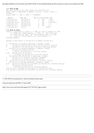 hay algún problema con la conexión entre RTB y RTD, el valor predeterminado que RTA anuncia se inicia con una métrica de 2000.
RTB# show ip bgp
BGP table version is 14, local router ID is 203.250.15.10
Status codes: s suppressed, d damped, h history, * valid, > best, i -
internal
Origin codes: i - IGP, e - EGP, ? - incomplete
Network Next Hop Metric LocPrf Weight Path
*>i128.213.0.0 128.213.63.2 0 200 0 200 i
*> 192.208.10.0 192.208.10.5 0 300 0 300 i
*>i200.200.0.0/16 128.213.63.2 200 0 200 400 i
*>i203.250.13.0 203.250.13.41 0 100 0 i
*>i203.250.14.0 203.250.13.41 0 100 0 i
*> 203.250.15.0 0.0.0.0 0 32768 i
RTB# show ip route
Codes: C - connected, S - static, I - IGRP, R - RIP, M - mobile, B - BGP
D - EIGRP, EX - EIGRP external, O - OSPF, IA - OSPF inter area
E1 - OSPF external type 1, E2 - OSPF external type 2, E - EGP
i - IS-IS, L1 - IS-IS level-1, L2 - IS-IS level-2, * -
candidate default
Gateway of last resort is 192.208.10.5 to network 192.208.10.0
* 192.208.10.0 is variably subnetted, 2 subnets, 2 masks
B* 192.208.10.0 255.255.255.0 [20/0] via 192.208.10.5, 00:50:46
C 192.208.10.4 255.255.255.252 is directly connected, Serial1
203.250.13.0 is variably subnetted, 2 subnets, 2 masks
O 203.250.13.41 255.255.255.255
[110/75] via 203.250.15.1, 01:20:33, Serial0
O E2 203.250.13.0 255.255.255.0
[110/2000] via 203.250.15.1, 01:15:40, Serial0
203.250.15.0 255.255.255.252 is subnetted, 2 subnets
C 203.250.15.8 is directly connected, Loopback1
C 203.250.15.0 is directly connected, Serial0
O 203.250.14.0 [110/74] via 203.250.15.1, 01:20:33, Serial0
128.213.0.0 is variably subnetted, 2 subnets, 2 masks
O E2 128.213.0.0 255.255.0.0 [110/2000] via 203.250.15.1, 00:46:55, Serial0
O 128.213.63.0 255.255.255.252
[110/138] via 203.250.15.1, 01:20:34, Serial0
O*E2 0.0.0.0/0 [110/2000] via 203.250.15.1, 00:08:33, Serial0
O E2 200.200.0.0 255.255.0.0 [110/2000] via 203.250.15.1, 00:05:42, Serial0
© 1992-2014 Cisco Systems Inc. Todos los Derechos Reservados.
Fecha de Generación del PDF: 23 Junio 2008
http://www.cisco.com/cisco/web/support/LA/7/76/76167_bgp-toc.html
 
