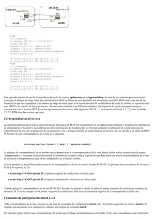 RTA#
int loopback 0
ip address 150.10.1.1 255.255.255.0
router bgp 100
neighbor 160.10.1.1 remote-as 200
neighbor 160.10.1.1 ebgp-multihop
neighbor 160.10.1.1 update-source loopback 0
network 150.10.0.0
ip route 160.10.0.0 255.255.0.0 1.1.1.2
ip route 160.10.0.0 255.255.0.0 2.2.2.2
RTB#
int loopback 0
ip address 160.10.1.1 255.255.255.0
router bgp 200
neighbor 150.10.1.1 remote-as 100
neighbor 150.10.1.1 update-source loopback 0
neighbor 150.10.1.1 ebgp-multihop
network 160.10.0.0
ip route 150.10.0.0 255.255.0.0 1.1.1.1
ip route 150.10.0.0 255.255.0.0 2.2.2.1
Este ejemplo muestra el uso de las interfaces de bucle de retorno update-source y ebgp-multihop. Se trata de una solución provisional para
conseguir el balance de carga entre dos interlocutores eBGP en líneas de serie paralelas. En situaciones normales, BGP selecciona una de las
líneas en las que envía paquetes, y el balance de carga no tiene lugar. Con la introducción de las interfaces de bucle de retorno, el siguiente salto
para eBGP es la interfaz de bucle de retorno. Se usan rutas estáticas o un IGP para introducir dos trayectos de igual costo para conseguir
comunicarse con el destino. RTA tiene dos opciones para alcanzar el salto siguiente 160.10.1.1: un trayecto mediante 1.1.1.2 y otro mediante
2.2.2.2. RTB tiene las mismas opciones.
Correspondencias de la ruta
Las correspondencias de la ruta se usan con mucha frecuencia en BGP. En este contexto, es un método para controlar y modificar la información
de enrutamiento. El control y la modificación de la información de enrutamiento se efectúan mediante la definición de condiciones para la
redistribución de rutas de un protocolo de enrutamiento a otro. Aunque también se puede efectuar en la inyección de entrada y de salida de BGP.
El formato de una correspondencia de la ruta es el siguiente:
route-map map-tag [[permit | deny] | [sequence-number]]
La etiqueta de correspondencia es un nombre que se proporciona a la correspondencia de la ruta. Puede definir varias instancias de la misma
correspondencia o la misma etiqueta de nombre. El número de secuencia indica la posición que debe tener una nueva correspondencia de la ruta
en la lista de correspondencias que ya ha configurado con el mismo nombre.
En este ejemplo, se han definido dos instancias de correspondencia de la ruta con el nombre MYMAP. La primera tiene un número de secuencia
de 10 y la segunda, de 20.
route-map MYMAP permit 10 (el primer conjunto de condiciones se indica aquí).
route-map MYMAP permit 20 (el segundo conjunto de condiciones se indica aquí).
Cuando aplique la correspondencia de la ruta MYMAP a las rutas de entrada o salida, se aplica el primer conjunto de condiciones mediante la
instancia 10. Si no se cumple con el primer conjunto de condiciones, debe usar una instancia superior de la correspondencia de la ruta.
Comandos de configuración match y set
Cada correspondencia de la ruta consiste en una lista de comandos de configuración match y set. El primero especifica un criterio match y el
segundo una acción set si se cumplen los criterios que impone el comando match.
Por ejemplo, puede definir una correspondencia de la ruta que verifique las actualizaciones de salida. Si hay una concordancia para la dirección
 