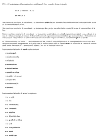 IP 1.1.1.1, la métrica para dicha actualización se establece en 5. Estos comandos ilustran el ejemplo:
match ip address 1.1.1.1
set metric 5
Si se cumple con los criterios de concordancia y se tiene un valor permit, hay una redistribución o control de las rutas, como especifica la acción
set. Se encontrará fuera de la lista.
Si se cumple con los criterios de concordancia y se tiene un valor deny, no hay una redistribución o control de la ruta. Se encontrará fuera de la
lista.
Si no se cumple con los criterios de concordancia y se tiene un valor permit o deny, se verifica la siguiente instancia de la correspondencia de la
ruta. Se verifica, por ejemplo, la instancia 20. Esta verificación de la siguiente instancia continúa hasta que se encuentra fuera o finaliza todas las
instancias de la correspondencia de la ruta. Si finaliza la lista sin encontrar ninguna concordancia, la ruta no se acepta ni se reenvía.
En versiones anteriores a la versión 11.2 del software Cisco IOS®, cuando se usan correspondencias de la ruta para filtrar actualizaciones BGP
en lugar de redistribuir entre protocolos, no se puede filtrar en la salida cuando se usa un comando match en la dirección IP. Un filtro de salida se
puede aceptar. La versión 11.2 y posteriores del software Cisco IOS no tienen esta restricción.
Los comandos relacionados de match son los siguientes:
match as-path
match community
match clns
match interface
match ip address
match ip next-hop
match ip route-source
match metric
match route-type
match tag
Los comandos relacionados de set son los siguientes:
set as-path
set clns
set automatic-tag
set community
set interface
set default interface
set ip default next-hop
set level
set local-preference
set metric
set metric-type
 