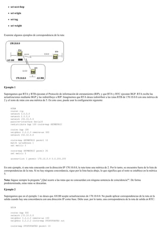set next-hop
set origin
set tag
set weight
Examine algunos ejemplos de correspondencia de la ruta:
Ejemplo 1
Supongamos que RTA y RTB ejecutan el Protocolo de información de enrutamiento (RIP), y que RTA y RTC ejecutan BGP. RTA recibe las
actualizaciones mediante BGP y las redistribuye a RIP. Imaginemos que RTA desea redistribuir a las rutas RTB de 170.10.0.0 con una métrica de
2 y el resto de rutas con una métrica de 5. En este caso, puede usar la configuración siguiente:
RTA#
router rip
network 3.0.0.0
network 2.0.0.0
network 150.10.0.0
passive-interface Serial0
redistribute bgp 100 route-map SETMETRIC
router bgp 100
neighbor 2.2.2.3 remote-as 300
network 150.10.0.0
route-map SETMETRIC permit 10
match ip-address 1
set metric 2
route-map SETMETRIC permit 20
set metric 5
access-list 1 permit 170.10.0.0 0.0.255.255
En este ejemplo, si una ruta concuerda con la dirección IP 170.10.0.0, la ruta tiene una métrica de 2. Por lo tanto, se encuentra fuera de la lista de
correspondencias de la ruta. Si no hay ninguna concordancia, sigue por la lista hacia abajo, lo que significa que el resto se establece en la métrica
5.
Nota: hágase siempre la pregunta "¿Qué ocurre a las rutas que no concuerdan con ninguna sentencia de coincidencia?". De forma
predeterminada, estas rutas se descartan.
Ejemplo 2
Supongamos que en el ejemplo 1 no desea que AS100 acepte actualizaciones de 170.10.0.0. No puede aplicar correspondencias de la ruta en la
salida cuando hay una concordancia con una dirección IP como base. Debe usar, por lo tanto, una correspondencia de la ruta de salida en RTC:
RTC#
router bgp 300
network 170.10.0.0
neighbor 2.2.2.2 remote-as 100
neighbor 2.2.2.2 route-map STOPUPDATES out
route-map STOPUPDATES permit 10
 