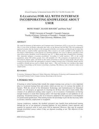 Advanced Computing: An International Journal (ACIJ), Vol.7, No.4/5/6, November 2016
DOI:10.5121/acij.2016.7601 1
E-LEARNING FOR ALL WITH INTERFACE
INCORPORATING KNOWLEDGE ABOUT
USER
IRENE TIAKO1
, ELIANE KOUEDE2
and Pierre Tiako3
1
ENSP, University of Yaoundé I, Yaoundé, Cameroon
2
Faculty of Science, University of Yaoundé 1, Yaoundé, Cameroon
3
CITRD, Tiako University, Oklahoma, USA
ABSTRACT
The rapid development of Information and Communication Technologies (ICT) is an asset for e-learning.
This is a new form of distance education that relies on the Internet and the Web. This new pedagogical
approach promote that the learner is the protagonist of his/her own training and thereby put in range that
he/she needs to complete his/her apprenticeship. These resources are made available on the platform by
the trainers. Unfortunately, in the majority of e-learning platforms, the course is offered, regardless of the
state of the learner (disability, level of education, age, etc ...). Many people thus excluded from e-learning.
This somewhat mitigates e-learning possibilities. According to world statistics, 10% of the world
population, about 650 million people, lives with disability [1]. The promotion of employment for all,
advocated by human rights, will dwell on this mode of learning to train all young people who for many
reasons do not always have the opportunity to attend a campus training center. E-learning should also be
available to disable persons such as blinds, deafs, mutes,… This work develops new interfaces that adapt
according to knowledges of the learner to facilitate e-learning. The illiteracy rate is therefore reduce in its
simplest form.
KEYWORDS
E-learning, Pedagogical Approach, Online Education, Information Technology and Communication (ICT),
Vocational Training Center, Campus training, Knowledge of the Learner.
1. INTRODUCTION
E-learning or online learning helps remedy the campus training issue, giving it a very important
place in vocational training firms and centers, which can now use it to increase the number of
learners. With the arrival of the Information Technology and Communication for Education
(ITCE), we will propose an approach of e-learning for all those who want to learn online. The
creation of an authorized training center requires a lot of resources. Communities not having
enough resources to create their training centers will train their people on such platform we are
proposing. Vocational training is the set of measures adopted for the acquisition or development
of a professional qualification. That training teaches the knowledge to provide the necessary skills
to execute a function, employment or occupation.
Anyone (employees, students, the disabled, prisoners) may benefit from professional training
through the use of our proposed e-learning platform. In such platform, course materials and
manuals for practical work of each sector will be deposited. However, they may be acquired
through diversified courses online if they are diploma awarding or not. The objective of this
platform is:
 