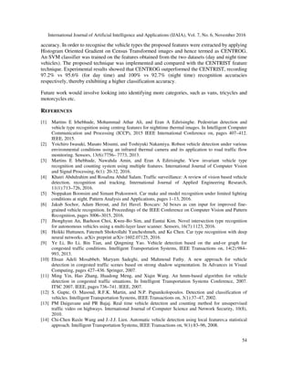 International Journal of Artificial Intelligence and Applications (IJAIA), Vol. 7, No. 6, November 2016
54
accuracy. In order to recognise the vehicle types the proposed features were extracted by applying
Histogram Oriented Gradient on Census Transformed images and hence termed as CENTROG.
An SVM classifier was trained on the features obtained from the two datasets (day and night time
vehicles). The proposed technique was implemented and compared with the CENTRIST feature
technique. Experimental results showed that CENTROG outperformed the CENTRIST, recording
97.2% vs 95.6% (for day time) and 100% vs 92.7% (night time) recognition accuracies
respectively, thereby exhibiting a higher classification accuracy.
Future work would involve looking into identifying more categories, such as vans, tricycles and
motorcycles etc.
REFERENCES
[1] Martins E Irhebhude, Mohammad Athar Ali, and Eran A Edirisinghe. Pedestrian detection and
vehicle type recognition using centrog features for nighttime thermal images. In Intelligent Computer
Communication and Processing (ICCP), 2015 IEEE International Conference on, pages 407–412.
IEEE, 2015.
[2] Yoichiro Iwasaki, Masato Misumi, and Toshiyuki Nakamiya. Robust vehicle detection under various
environmental conditions using an infrared thermal camera and its application to road traffic flow
monitoring. Sensors, 13(6):7756– 7773, 2013.
[3] Martins E Irhebhude, Nawahda Amin, and Eran A Edirisinghe. View invariant vehicle type
recognition and counting system using multiple features. International Journal of Computer Vision
and Signal Processing, 6(1): 20-32, 2016.
[4] Khairi Abdulrahim and Rosalina Abdul Salam. Traffic surveillance: A review of vision based vehicle
detection, recognition and tracking. International Journal of Applied Engineering Research,
11(1):713–726, 2016.
[5] Noppakun Boonsim and Simant Prakoonwit. Car make and model recognition under limited lighting
conditions at night. Pattern Analysis and Applications, pages 1–13, 2016.
[6] Jakub Sochor, Adam Herout, and Jiri Havel. Boxcars: 3d boxes as cnn input for improved fine-
grained vehicle recognition. In Proceedings of the IEEE Conference on Computer Vision and Pattern
Recognition, pages 3006–3015, 2016.
[7] Jhonghyun An, Baehoon Choi, Kwee-Bo Sim, and Euntai Kim. Novel intersection type recognition
for autonomous vehicles using a multi-layer laser scanner. Sensors, 16(7):1123, 2016.
[8] Heikki Huttunen, Fatemeh Shokrollahi Yancheshmeh, and Ke Chen. Car type recognition with deep
neural networks. arXiv preprint arXiv:1602.07125, 2016.
[9] Ye Li, Bo Li, Bin Tian, and Qingming Yao. Vehicle detection based on the and-or graph for
congested traffic conditions. Intelligent Transportation Systems, IEEE Transactions on, 14(2):984–
993, 2013.
[10] Ehsan Adeli Mosabbeb, Maryam Sadeghi, and Mahmoud Fathy. A new approach for vehicle
detection in congested traffic scenes based on strong shadow segmentation. In Advances in Visual
Computing, pages 427–436. Springer, 2007.
[11] Ming Yin, Hao Zhang, Huadong Meng, and Xiqin Wang. An hmm-based algorithm for vehicle
detection in congested traffic situations. In Intelligent Transportation Systems Conference, 2007.
ITSC 2007. IEEE, pages 736–741. IEEE, 2007.
[12] S. Gupte, O. Masoud, R.F.K. Martin, and N.P. Papanikolopoulos. Detection and classification of
vehicles. Intelligent Transportation Systems, IEEE Transactions on, 3(1):37–47, 2002.
[13] PM Daigavane and PR Bajaj. Real time vehicle detection and counting method for unsupervised
traffic video on highways. International Journal of Computer Science and Network Security, 10(8),
2010.
[14] Chi-Chen Raxle Wang and J.-J.J. Lien. Automatic vehicle detection using local features;a statistical
approach. Intelligent Transportation Systems, IEEE Transactions on, 9(1):83–96, 2008.
 