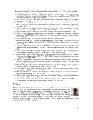 International Journal of Artificial Intelligence and Applications (IJAIA), Vol. 7, No. 6, November 2016
55
[15] H.T.P. Ranga, M. Ravi Kiran, S. Raja Shekar, and S.K. Naveen Kumar. Vehicle detection and
classification based on morphological technique. In Signal and Image Processing (ICSIP), 2010
International Conference on, pages 45–48, 2010.
[16] Jun Yee Ng and Yong Haur Tay. Image-based vehicle classification system. arXiv preprint
arXiv:1204.2114, 2012.
[17] Celil Ozkurt and Fatih Camci. Automatic traffic density estimation and vehicle classification for
traffic surveillance systems using neural networks. Mathematical and Computational Applications,
14(3):187, 2009.
[18] Mehran Kafai and Bir Bhanu. Dynamic bayesian networks for vehicle classification in video.
Industrial Informatics, IEEE Transactions on, 8(1):100–109, 2012.
[19] Douglas Reynolds. Gaussian mixture models. Encyclopedia of Biometrics, pages 659–663, 2009.
[20] Zoran Zivkovic. Improved adaptive gaussian mixture model for background subtraction. In Pattern
Recognition, 2004. ICPR 2004. Proceedings of the 17th International Conference on, volume 2, pages
28–31. IEEE, 2004.
[21] Documentation OpenCV. Background subtraction, Accessed 23rd January 2014.
[22] Chris Stauffer and W Eric L Grimson. Adaptive background mixture models for real-time tracking. In
Computer Vision and Pattern Recognition, 1999. IEEE Computer Society Conference on., volume 2.
IEEE, 1999.
[23] Jianxin Wu, Christopher Geyer, and James M Rehg. Real-time human detection using contour cues.
In Robotics and Automation (ICRA), 2011 IEEE International Conference on, pages 860–867. IEEE,
2011.
[24] Ramin Zabih and John Woodfill. Non-parametric local transforms for computing visual
correspondence. In Computer VisionECCV’94, pages 151–158. Springer, 1994.
[25] Navneet Dalal and Bill Triggs. Histograms of oriented gradients for human detection. In Computer
Vision and Pattern Recognition, 2005. CVPR 2005. IEEE Computer Society Conference on, volume
1, pages 886–893. IEEE, 2005.
[26] Irfan Riaz, Jingchun Piao, and Hyunchul Shin. Human detection by using centrist features for thermal
images. In International Conference Computer Graphics, Visualization, Computer Vision and Image
Processing. Citeseer, 2013.
[27] Chikahito Nakajima, Massimiliano Pontil, Bernd Heisele, and Tomaso Poggio. Full-body person
recognition system. Pattern recognition, 36(9):1997–2006, 2003.
[28] Sonka Milan, Hlavac Vaclav, and Boyle Roger. Image Processing Analysis, and Machine Vision.
Cengage Learning, Delhi, third edition, 2008.
[29] Christopher JC Burges. A tutorial on support vector machines for pattern recognition. Data mining
and knowledge discovery, 2(2):121–167, 1998.
[30] Marvin Smith, Joshua Gleason, Steve Wood, and Issa Beekun. Vehicle location by thermal images
features, Accessed 5th November 2014.
[31] Tom Fawcett. An introduction to roc analysis. Pattern recognition letters, 27(8):861–874, 2006.
[32] MD Thomas G. Tape. Interpreting diagnostic tests, retrieved 15th June, 2014.
AUTHORS
Martins Ekata Irhebhude obtained his tertiary and master degree education in Edo State,
Nigeria in 2003 and 2008 respectively. He is concluded his PhD research degree in 2015
with the Computer Science Department in Loughborough University, UK under the
supervision of Eran A. Edirisinghe PhD, a Professor of Digital Image Processing. Martins
is a staff of the Nigerian Defence Academy, Kaduna State, Nigeria since 2004 and currently
engages in teaching and research activities in and around the Defence Academy.
Research interests includes: object detection, people tracking, people re- identification, object
recognition and vision related researches.
 