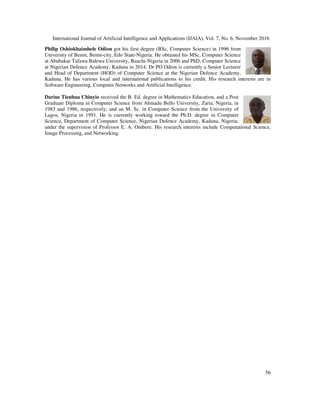 International Journal of Artificial Intelligence and Applications (IJAIA), Vol. 7, No. 6, November 2016
56
Philip Oshiokhaimhele Odion got his first degree (BSc, Computer Science) in 1996 from
University of Benin, Benin-city, Edo State-Nigeria. He obtained his MSc, Computer Science
at Abubakar Tafawa Balewa University, Bauchi-Nigeria in 2006 and PhD, Computer Science
at Nigerian Defence Academy, Kaduna in 2014. Dr PO Odion is currently a Senior Lecturer
and Head of Department (HOD) of Computer Science at the Nigerian Defence Academy,
Kaduna. He has various local and international publications to his credit. His research interests are in
Software Engineering, Computer Networks and Artificial Intelligence.
Darius Tienhua Chinyio received the B. Ed. degree in Mathematics Education, and a Post
Graduate Diploma in Computer Science from Ahmadu Bello University, Zaria, Nigeria, in
1983 and 1986, respectively; and an M. Sc. in Computer Science from the University of
Lagos, Nigeria in 1991. He is currently working toward the Ph.D. degree in Computer
Science, Department of Computer Science, Nigerian Defence Academy, Kaduna, Nigeria;
under the supervision of Professor E. A. Onibere. His research interests include Computational Science,
Image Processing, and Networking.
 