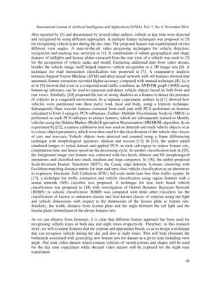International Journal of Artificial Intelligence and Applications (IJAIA), Vol. 7, No. 6, November 2016
44
Also reported by [3] and documented by several other authors, vehicle at day time were detected
and recognised by using different approaches. A multiple feature techniques was proposed in [3]
for recognising vehicle types during the day time. The proposed feature was experimented on two
different view angles. A state-of-the-art video processing techniques for vehicle detection,
recognition and tracking was surveyed in [4]. A combination of salient geographical and shape
features of taillights and license plates extracted from the rear view of a vehicle was used in [5]
for the recognition of vehicle make and model. Extracting additional data from video stream,
besides the vehicle image itself helped improve vehicle recognition in a 3D image sets [6]. A
technique for road intersection classification was proposed in [7]. A comparative analysis
between Support Vector Machine (SVM) and deep neural network with sift features showed that
automatic feature extraction recorded higher accuracy compared with manual technique [8]. Li et
al in [9] showed that even in a congested road traffic condition an AND-OR graph (AOG) using
bottom-up inference can be used to represent and detect vehicle objects based on both front and
rear views. Similarly, [10] proposed the use of strong shadows as a feature to detect the presence
of vehicles in a congested environment. In a separate experiment, authors in [11] showed how
vehicles were partitioned into three parts; road, head and body, using a tripwire technique.
Subsequently Haar wavelet features extracted from each part with PCA performed on features
calculated to form 3 category PCA-subspaces. Further, Multiple Discriminate Analysis (MDA) is
performed on each PCA-subspace to extract features, which are subsequently trained to identify
vehicles using the Hidden Markov Model Expectation Maximisation (HMMEM) algorithm. In an
experiment by [12], a camera calibration tool was used on detected and track vehicle objects so as
to extract object parameters, which were then used for the classification of the vehicle into classes
of cars and non-cars. Vehicle objects were detected and counted using a frame differencing
technique with morphological operators: dilation and erosion [13]. In [14], the author added
simulated images to initial dataset and applied PCA on each sub-region to reduce feature sets,
computation time and hence speed-up the processing cycle. In another classification task in [15],
the foreground image size feature was extracted with two levels dilation and fill morphological
operations; and classified into small, medium and large categories. In [16], the author proposed
Scale-Invariant Feature Transform (SIFT), the Canny edge detector, k-means clustering with
Euclidean matching distance metric for inter and intra class vehicle classification as an alternative
to expensive Electronic Toll Collection (ETC) full-scale multi-lane free flow traffic system. In
[17], a technique for traffic estimation and vehicle classification using region features with a
neural network (NN) classifier was proposed. A technique for rear view based vehicle
classification was proposed in [18] with investigation of Hybrid Dynamic Bayesian Network
(HDBN) in vehicle classification. HDBN was compared with three other classifiers for the
classification of known vs unknown classes and four known classes of vehicles using tail light
and vehicle dimensions with respect to the dimensions of the license plate as feature sets.
Similarly, the width, distance from license plate and the angle between the tail light and the
license plates formed part of the eleven features sets.
As we can observe from literature, it is clear that different feature approach has been used for
recognising vehicle types at both day and night times respectively. Therefore, in this research
work, we will examine features that are contour and appearance based, so as to design a technique
that can recognise vehicle during the day and also at night times. This will help eliminate the
bottleneck associated with generating new feature sets for dataset at a given time including view
angle. Day time video dataset which contain vehicles of varied colours and shapes will be used
for the day time experiment while thermal video dataset will be explored for the night time
experiment.
 