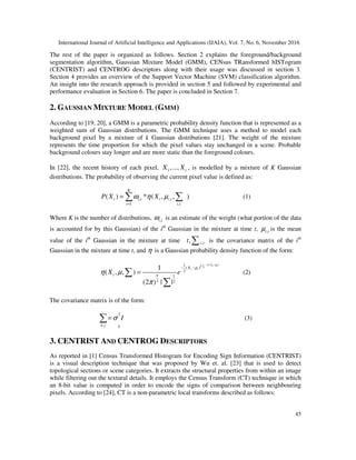 International Journal of Artificial Intelligence and Applications (IJAIA), Vol. 7, No. 6, November 2016
45
The rest of the paper is organized as follows. Section 2 explains the foreground/background
segmentation algorithm, Gaussian Mixture Model (GMM), CENsus TRansformed hISTogram
(CENTRIST) and CENTROG descriptors along with their usage was discussed in section 3.
Section 4 provides an overview of the Support Vector Machine (SVM) classification algorithm.
An insight into the research approach is provided in section 5 and followed by experimental and
performance evaluation in Section 6. The paper is concluded in Section 7.
2. GAUSSIAN MIXTURE MODEL (GMM)
According to [19, 20], a GMM is a parametric probability density function that is represented as a
weighted sum of Gaussian distributions. The GMM technique uses a method to model each
background pixel by a mixture of k Gaussian distributions [21]. The weight of the mixture
represents the time proportion for which the pixel values stay unchanged in a scene. Probable
background colours stay longer and are more static than the foreground colours.
In [22], the recent history of each pixel, 1,..., tX X , is modelled by a mixture of K Gaussian
distributions. The probability of observing the current pixel value is defined as:
, ,
1 ,
( ) * ( , , )
K
t i t t i t
i i t
P X Xω η µ
=
= ∑ ∑ (1)
Where K is the number of distributions, ,i tω is an estimate of the weight (what portion of the data
is accounted for by this Gaussian) of the ith
Gaussian in the mixture at time t, ,i tµ is the mean
value of the ith
Gaussian in the mixture at time ,, i tt ∑ is the covariance matrix of the ith
Gaussian in the mixture at time t, and η is a Gaussian probability density function of the form:
1( )1
( )
2
1
2 2
1
( , , )
(2 ) | |
Xt tT
t tX
t n
X e
µ
µ
η µ
π
− −
∑
− −
=∑
∑
(2)
The covariance matrix is of the form:
2
,k t k
Iσ=∑ (3)
3. CENTRIST AND CENTROG DESCRIPTORS
As reported in [1] Census Transformed Histogram for Encoding Sign Information (CENTRIST)
is a visual description technique that was proposed by Wu et. al. [23] that is used to detect
topological sections or scene categories. It extracts the structural properties from within an image
while filtering out the textural details. It employs the Census Transform (CT) technique in which
an 8-bit value is computed in order to encode the signs of comparison between neighbouring
pixels. According to [24], CT is a non-parametric local transforms described as follows:
 