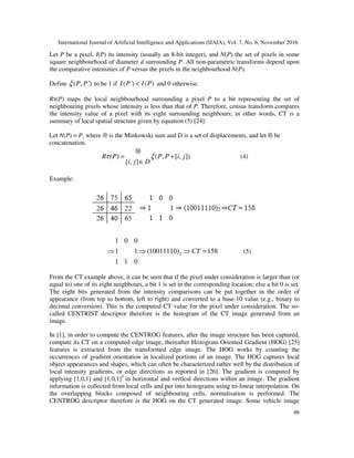 International Journal of Artificial Intelligence and Applications (IJAIA), Vol. 7, No. 6, November 2016
46
Let P be a pixel, I(P) its intensity (usually an 8-bit integer), and N(P) the set of pixels in some
square neighbourhood of diameter d surrounding P. All non-parametric transforms depend upon
the comparative intensities of P versus the pixels in the neighbourhood N(P).
Define ( , ')P Pξ to be 1 if ( ') ( )I P I P< and 0 otherwise.
Rτ(P) maps the local neighbourhood surrounding a pixel P to a bit representing the set of
neighbouring pixels whose intensity is less than that of P. Therefore, census transform compares
the intensity value of a pixel with its eight surrounding neighbours; in other words, CT is a
summary of local spatial structure given by equation (5) [24]:
Let N(P) = P, where ⊗ is the Minkowski sum and D is a set of displacements, and let ⊗ be
concatenation.
( ) ( , [ , ])
[ , ]
R P P P i j
i j D
τ ξ
⊗
= +
∈
(4)
Example:
2
1 0 0
1 1 (10011110) 158
1 1 0
CT⇒ ⇒ ⇒ = (5)
From the CT example above, it can be seen that if the pixel under consideration is larger than (or
equal to) one of its eight neighbours, a bit 1 is set in the corresponding location; else a bit 0 is set.
The eight bits generated from the intensity comparisons can be put together in the order of
appearance (from top to bottom, left to right) and converted to a base-10 value (e.g., binary to
decimal conversion). This is the computed CT value for the pixel under consideration. The so-
called CENTRIST descriptor therefore is the histogram of the CT image generated from an
image.
In [1], in order to compute the CENTROG features, after the image structure has been captured,
compute its CT on a computed edge image, thereafter Histogram Oriented Gradient (HOG) [25]
features is extracted from the transformed edge image. The HOG works by counting the
occurrences of gradient orientation in localized portions of an image. The HOG captures local
object appearances and shapes, which can often be characterized rather well by the distribution of
local intensity gradients, or edge directions as reported in [26]. The gradient is computed by
applying [1,0,1] and [1,0,1]T
in horizontal and vertical directions within an image. The gradient
information is collected from local cells and put into histograms using tri-linear interpolation. On
the overlapping blocks composed of neighbouring cells, normalisation is performed. The
CENTROG descriptor therefore is the HOG on the CT generated image. Some vehicle image
 