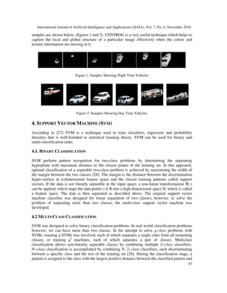 International Journal of Artificial Intelligence and Applications (IJAIA), Vol. 7, No. 6, November 2016
47
samples are shown below, (figures 1 and 2). CENTROG is a very useful technique which helps to
capture the local and global structure of a particular image effectively when the colour and
texture information are missing in it.
Figure 1: Samples Showing Night Time Vehicles
Figure 2: Samples Showing Day Time Vehicles
4. SUPPORT VECTOR MACHINE (SVM)
According to [27] SVM is a technique used to train classifiers, regressors and probability
densities that is well-founded in statistical learning theory. SVM can be used for binary and
multi-classification tasks.
4.1. BINARY CLASSIFICATION
SVM perform pattern recognition for two-class problems by determining the separating
hyperplane with maximum distance to the closest points of the training set. In this approach,
optimal classification of a separable two-class problem is achieved by maximising the width of
the margin between the two classes [28]. The margin is the distance between the discrimination
hyper-surface in n-dimensional feature space and the closest training patterns called support
vectors. If the data is not linearly separable in the input space, a non-linear transformation Φ(.)
can be applied, which maps the data points x ∈ R into a high dimensional space H, which is called
a feature space. The data is then separated as described above. The original support vector
machine classifier was designed for linear separation of two classes; however, to solve the
problem of separating more than two classes, the multi-class support vector machine was
developed.
4.2 MULTI-CLASS CLASSIFICATION
SVM was designed to solve binary classification problems. In real world classification problems
however, we can have more than two classes. In the attempt to solve q-class problems with
SVMs; training q SVMs was involved, each of which separates a single class from all remaining
classes, or training q2
machines, each of which separates a pair of classes. Multiclass
classification allows non-linearly separable classes by combining multiple 2−class classifiers.
N−class classification is accomplished by combining N, 2−class classifiers, each discriminating
between a specific class and the rest of the training set [28]. During the classification stage, a
pattern is assigned to the class with the largest positive distance between the classified pattern and
 