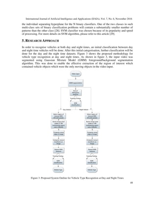 International Journal of Artificial Intelligence and Applications (IJAIA), Vol. 7, No. 6, November 2016
48
the individual separating hyperplane for the N binary classifiers. One of the two classes in such
multi-class sets of binary classification problems will contain a substantially smaller number of
patterns than the other class [28]. SVM classifier was chosen because of its popularity and speed
of processing. For more details on SVM algorithm, please refer to this article [29].
5. RESEARCH APPROACH
In order to recognise vehicles at both day and night times, an initial classification between day
and night time vehicles will be done. After this initial categorisation, further classification will be
done for the day and the night time datasets. Figure 3 shows the proposed methodology for
vehicle type recognition at day and night times. As shown in figure 3, the input video was
segmented using Gaussian Mixture Model (GMM) foreground/background segmentation
algorithm. This was done to enable the effective extraction of the region of interest which
contained vehicle objects which were the only moving objects in the video input.
Figure 3: Proposed System Outline for Vehicle Type Recognition at Day and Night Times
 