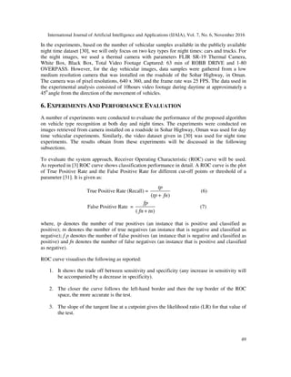 International Journal of Artificial Intelligence and Applications (IJAIA), Vol. 7, No. 6, November 2016
49
In the experiments, based on the number of vehicular samples available in the publicly available
night time dataset [30], we will only focus on two key types for night times: cars and trucks. For
the night images, we used a thermal camera with parameters FLIR SR-19 Thermal Camera,
White Box, Black Box, Total Video Footage Captured: 63 min of ROBB DRIVE and 1-80
OVERPASS. However, for the day vehicular images, data samples were gathered from a low
medium resolution camera that was installed on the roadside of the Sohar Highway, in Oman.
The camera was of pixel resolutions, 640 x 360, and the frame rate was 25 FPS. The data used in
the experimental analysis consisted of 10hours video footage during daytime at approximately a
450
angle from the direction of the movement of vehicles.
6. EXPERIMENTS AND PERFORMANCE EVALUATION
A number of experiments were conducted to evaluate the performance of the proposed algorithm
on vehicle type recognition at both day and night times. The experiments were conducted on
images retrieved from camera installed on a roadside in Sohar Highway, Oman was used for day
time vehicular experiments. Similarly, the video dataset given in [30] was used for night time
experiments. The results obtain from these experiments will be discussed in the following
subsections.
To evaluate the system approach, Receiver Operating Characteristic (ROC) curve will be used.
As reported in [3] ROC curve shows classification performance in detail. A ROC curve is the plot
of True Positive Rate and the False Positive Rate for different cut-off points or threshold of a
parameter [31]. It is given as:
True Positive Rate (Recall) =
( )
tp
tp fn+
(6)
False Positive Rate =
( )
fp
fn tn+
(7)
where, tp denotes the number of true positives (an instance that is positive and classified as
positive); tn denotes the number of true negatives (an instance that is negative and classified as
negative); f p denotes the number of false positives (an instance that is negative and classified as
positive) and fn denotes the number of false negatives (an instance that is positive and classified
as negative).
ROC curve visualises the following as reported:
1. It shows the trade off between sensitivity and specificity (any increase in sensitivity will
be accompanied by a decrease in specificity).
2. The closer the curve follows the left-hand border and then the top border of the ROC
space, the more accurate is the test.
3. The slope of the tangent line at a cutpoint gives the likelihood ratio (LR) for that value of
the test.
 