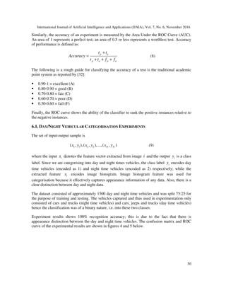 International Journal of Artificial Intelligence and Applications (IJAIA), Vol. 7, No. 6, November 2016
50
Similarly, the accuracy of an experiment is measured by the Area Under the ROC Curve (AUC).
An area of 1 represents a perfect test; an area of 0.5 or less represents a worthless test. Accuracy
of performance is defined as:
p n
p n p n
t t
Accuracy
t t f f
+
=
+ + +
(8)
The following is a rough guide for classifying the accuracy of a test is the traditional academic
point system as reported by [32]:
• 0.90-1 = excellent (A)
• 0.80-0.90 = good (B)
• 0.70-0.80 = fair (C)
• 0.60-0.70 = poor (D)
• 0.50-0.60 = fail (F)
Finally, the ROC curve shows the ability of the classifier to rank the positive instances relative to
the negative instances.
6.1. DAY/NIGHT VEHICULAR CATEGORISATION EXPERIMENTS
The set of input-output sample is
1 1 2 2( , ),( , ),...,( , )N Nx y x y x y (9)
where the input ix denotes the feature vector extracted from image i and the output iy is a class
label. Since we are categorising into day and night times vehicles, the class label iy encodes day
time vehicles (encoded as 1) and night time vehicles (encoded as 2) respectively; while the
extracted feature ix encodes image histogram. Image histogram feature was used for
categorisation because it effectively captures appearance information of any data. Also, there is a
clear distinction between day and night data.
The dataset consisted of approximately 1500 day and night time vehicles and was split 75:25 for
the purpose of training and testing. The vehicles captured and thus used in experimentation only
consisted of cars and trucks (night time vehicles) and cars, jeeps and trucks (day time vehicles)
hence the classification was of a binary nature, i.e. into these two classes.
Experiment results shows 100% recognition accuracy; this is due to the fact that there is
appearance distinction between the day and night time vehicles. The confusion matrix and ROC
curve of the experimental results are shown in figures 4 and 5 below.
 