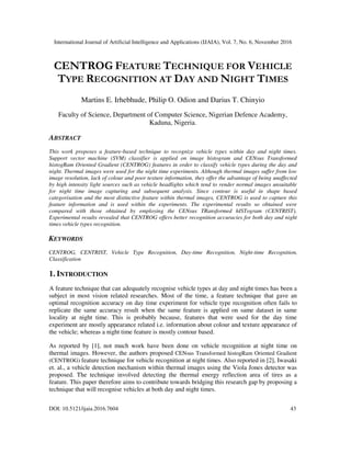 International Journal of Artificial Intelligence and Applications (IJAIA), Vol. 7, No. 6, November 2016
DOI: 10.5121/ijaia.2016.7604 43
CENTROG FEATURE TECHNIQUE FOR VEHICLE
TYPE RECOGNITION AT DAY AND NIGHT TIMES
Martins E. Irhebhude, Philip O. Odion and Darius T. Chinyio
Faculty of Science, Department of Computer Science, Nigerian Defence Academy,
Kaduna, Nigeria.
ABSTRACT
This work proposes a feature-based technique to recognize vehicle types within day and night times.
Support vector machine (SVM) classifier is applied on image histogram and CENsus Transformed
histogRam Oriented Gradient (CENTROG) features in order to classify vehicle types during the day and
night. Thermal images were used for the night time experiments. Although thermal images suffer from low
image resolution, lack of colour and poor texture information, they offer the advantage of being unaffected
by high intensity light sources such as vehicle headlights which tend to render normal images unsuitable
for night time image capturing and subsequent analysis. Since contour is useful in shape based
categorisation and the most distinctive feature within thermal images, CENTROG is used to capture this
feature information and is used within the experiments. The experimental results so obtained were
compared with those obtained by employing the CENsus TRansformed hISTogram (CENTRIST).
Experimental results revealed that CENTROG offers better recognition accuracies for both day and night
times vehicle types recognition.
KEYWORDS
CENTROG, CENTRIST, Vehicle Type Recognition, Day-time Recognition, Night-time Recognition,
Classification
1. INTRODUCTION
A feature technique that can adequately recognise vehicle types at day and night times has been a
subject in most vision related researches. Most of the time, a feature technique that gave an
optimal recognition accuracy on day time experiment for vehicle type recognition often fails to
replicate the same accuracy result when the same feature is applied on same dataset in same
locality at night time. This is probably because, features that were used for the day time
experiment are mostly appearance related i.e. information about colour and texture appearance of
the vehicle; whereas a night time feature is mostly contour based.
As reported by [1], not much work have been done on vehicle recognition at night time on
thermal images. However, the authors proposed CENsus Transformed histogRam Oriented Gradient
(CENTROG) feature technique for vehicle recognition at night times. Also reported in [2], Iwasaki
et. al., a vehicle detection mechanism within thermal images using the Viola Jones detector was
proposed. The technique involved detecting the thermal energy reflection area of tires as a
feature. This paper therefore aims to contribute towards bridging this research gap by proposing a
technique that will recognise vehicles at both day and night times.
 