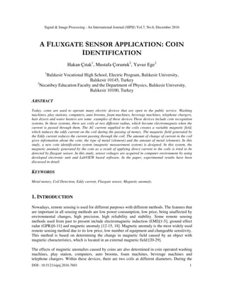 Signal & Image Processing : An International Journal (SIPIJ) Vol.7, No.6, December 2016
DOI : 10.5121/sipij.2016.7601 1
A FLUXGATE SENSOR APPLICATION: COIN
IDENTIFICATION
Hakan Çıtak1
, Mustafa Çoramık2
, Yavuz Ege2
1
Balıkesir Vocational High School, Electric Program, Balıkesir University,
Balıkesir 10145, Turkey
2
Necatibey Education Faculty and the Department of Physics, Balıkesir University,
Balıkesir 10100, Turkey
ABSTRACT
Today, coins are used to operate many electric devices that are open to the public service. Washing
machines, play stations, computers, auto brooms, foam machines, beverage machines, telephone chargers,
hair dryers and water heaters are some examples of these devices These devices include coin recognition
systems. In these systems, there are coils at two different radius, which become electromagnets when the
current is passed through them. The AC current supplied to the coils creates a variable magnetic field,
which induces the eddy current on the coil during the passing of money. The magnetic field generated by
the Eddy current reduces the current passing through the coil. The amount of change of current in the coil
gives information about the coin; the type of metal (element) and the amount of metal (element). In this
study, a new coin identification system (magnetic measurement system) is designed. In this system, the
magnetic anomaly generated by the coin as a result of applying direct current to the coils is tried to be
detected by fluxgate sensor. In this study, sensor voltages are acquired in computer environment by using
developed electronic unit and LabVIEW based software. In the paper, experimental results have been
discussed in detail.
KEYWORDS
Metal money, Coil Detection, Eddy current, Fluxgate sensor, Magnetic anomaly.
1. INTRODUCTION
Nowadays, remote sensing is used for different purposes with different methods. The features that
are important in all sensing methods are low power consumption, low price, being unaffected by
environmental changes, high precision, high reliability and stability. Some remote sensing
methods used from past to present include electromagnetic induction (EMI)[1-5], ground effect
radar (GPR)[6-11] and magnetic anomaly [12-15, 18]. Magnetic anomaly is the most widely used
remote sensing method due to its low price, low number of equipment and changeable sensitivity.
This method is based on determining the change in magnetic field caused by an object with
magnetic characteristics, which is located in an external magnetic field [20-29].
The effects of magnetic anomalies caused by coins are also determined in coin operated washing
machines, play station, computers, auto brooms, foam machines, beverage machines and
telephone chargers. Within these devices, there are two coils at different diameters. During the
 