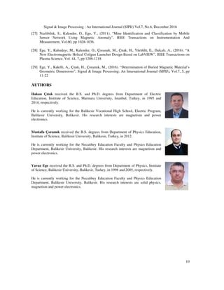 Signal & Image Processing : An International Journal (SIPIJ) Vol.7, No.6, December 2016
10
[27] Nazlibilek, S., Kalender, O., Ege, Y., (2011). “Mine Identification and Classification by Mobile
Sensor Network Using Magnetic Anomaly”, IEEE Transactions on Instrumentation And
Measurement, Vol.60, pp 1028-1036.
[28] Ege, Y., Kabadayı, M., Kalender, O., Çoramık, M., Çıtak, H., Yürüklü, E., Dalcalı, A., (2016). “A
New Electromagnetic Helical Coilgun Launcher Design Based on LabVIEW”, IEEE Transactions on
Plasma Science, Vol. 44, 7, pp 1208-1218
[29] Ege, Y., Kakilli, A., Çıtak, H., Çoramık, M., (2016). “Determination of Buried Magnetic Material’s
Geometric Dimensions”, Signal & Image Processing: An International Journal (SIPIJ), Vol.7, 5, pp
11-22
AUTHORS
Hakan Çıtak received the B.S. and Ph.D. degrees from Department of Electric
Education, Institute of Science, Marmara University, Istanbul, Turkey, in 1995 and
2014, respectively.
He is currently working for the Balikesir Vocational High School, Electric Program,
Balikesir University, Balikesir. His research interests are magnetism and power
electronics.
Mustafa Çoramık received the B.S. degrees from Department of Physics Education,
Institute of Science, Balikesir University, Balikesir, Turkey, in 2012.
He is currently working for the Necatibey Education Faculty and Physics Education
Department, Balikesir University, Balikesir. His research interests are magnetism and
power electronics.
Yavuz Ege received the B.S. and Ph.D. degrees from Department of Physics, Institute
of Science, Balikesir University, Balikesir, Turkey, in 1998 and 2005, respectively.
He is currently working for the Necatibey Education Faculty and Physics Education
Department, Balikesir University, Balikesir. His research interests are solid physics,
magnetism and power electronics.
 