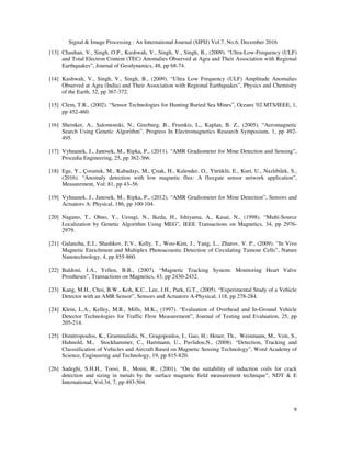 Signal & Image Processing : An International Journal (SIPIJ) Vol.7, No.6, December 2016
9
[13] Chauhan, V., Singh, O.P., Kushwah, V., Singh, V., Singh, B., (2009). “Ultra-Low-Frequency (ULF)
and Total Electron Content (TEC) Anomalies Observed at Agra and Their Association with Regional
Earthquakes”, Journal of Geodynamics, 48, pp 68-74.
[14] Kushwah, V., Singh, V., Singh, B., (2009). “Ultra Low Frequency (ULF) Amplitude Anomalies
Observed at Agra (India) and Their Association with Regional Earthquakes”, Physics and Chemistry
of the Earth, 32, pp 367-372.
[15] Clem, T.R., (2002). “Sensor Technologies for Hunting Buried Sea Mines”, Oceans '02 MTS/IEEE, 1,
pp 452-460.
[16] Sheinker, A., Salomonski, N., Ginzburg, B., Frumkis, L., Kaplan, B. Z., (2005). “Aeromagnetic
Search Using Genetic Algorithm”, Progress In Electromagnetics Research Symposium, 1, pp 492-
495.
[17] Vyhnanek, J., Janosek, M., Ripka, P., (2011). “AMR Gradiometer for Mine Detection and Sensing”,
Procedia Engineering, 25, pp 362-366.
[18] Ege, Y., Çoramık, M., Kabadayı, M., Çıtak, H., Kalender, O., Yürüklü, E., Kurt, U., Nazlıbilek, S.,
(2016). “Anomaly detection with low magnetic flux: A fluxgate sensor network application”,
Measurement, Vol: 81, pp 43–56
[19] Vyhnanek, J., Janosek, M., Ripka, P., (2012). “AMR Gradiometer for Mine Detection”, Sensors and
Actuators A: Physical, 186, pp 100-104.
[20] Nagano, T., Ohno, Y., Uesugi, N., Ikeda, H., Ishiyama, A., Kasai, N., (1998). “Multi-Source
Localization by Genetic Algorithm Using MEG”, IEEE Transactions on Magnetics, 34, pp 2976-
2979.
[21] Galanzha, E.I., Shashkov, E.V., Kelly, T., Woo-Kim, J., Yang, L., Zharov, V. P., (2009). “In Vivo
Magnetic Enrichment and Multiplex Photoacoustic Detection of Circulating Tumour Cells”, Nature
Nanotechnology, 4, pp 855-860.
[22] Baldoni, J.A., Yellen, B.B., (2007). “Magnetic Tracking System: Monitoring Heart Valve
Prostheses”, Transactions on Magnetics, 43, pp 2430-2432.
[23] Kang, M.H., Choi, B.W., Koh, K.C., Lee, J.H., Park, G.T., (2005). “Experimental Study of a Vehicle
Detector with an AMR Sensor”, Sensors and Actuators A-Physical, 118, pp 278-284.
[24] Klein, L.A., Kelley, M.R., Mills, M.K., (1997). “Evaluation of Overhead and In-Ground Vehicle
Detector Technologies for Traffic Flow Measurement”, Journal of Testing and Evaluation, 25, pp
205-214.
[25] Dimitropoulos, K., Grammalidis, N., Gragopoulos, I., Gao, H.; Heuer, Th., Weinmann, M., Voit, S.,
Huhnold, M., Stockhammer, C., Hartmann, U., Pavlidou,N., (2008). “Detection, Tracking and
Classsification of Vehicles and Aircraft Based on Magnetic Sensing Technology”, Word Academy of
Science, Engineering and Technology, 19, pp 815-820.
[26] Sadeghi, S.H.H., Toosi, B., Moini, R., (2001). “On the suitability of induction coils for crack
detection and sizing in metals by the surface magnetic field measurement technique”, NDT & E
International, Vol.34, 7, pp 493-504.
 