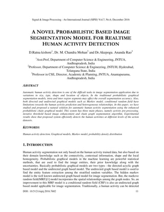 Signal & Image Processing : An International Journal (SIPIJ) Vol.7, No.6, December 2016
DOI : 10.5121/sipij.2016.7602 11
A NOVEL PROBABILISTIC BASED IMAGE
SEGMENTATION MODEL FOR REALTIME
HUMAN ACTIVITY DETECTION
D.Ratna kishore1
, Dr. M. Chandra Mohan2
and Dr.Akepogu. Ananda Rao3
1
Asst.Prof, Department of Computer Science & Engineering, JNTUA,
Andhrapradesh, India
2
Professor, Department of Computer Science & Engineering, JNTUH, Hyderabad,
Telangana State, India
3
Professor in CSE, Director, Academic & Planning, JNTUA, Anantapuramu,
Andhrapradesh, India
ABSTRACT
Automatic human activity detection is one of the difficult tasks in image segmentation application due to
variations in size, type, shape and location of objects. In the traditional probabilistic graphical
segmentation models, intra and inter region segments may affect the overall segmentation accuracy. Also,
both directed and undirected graphical models such as Markov model, conditional random field have
limitations towards the human activity prediction and heterogeneous relationships. In this paper, we have
studied and proposed a natural solution for automatic human activity segmentation using the enhanced
probabilistic chain graphical model. This system has three main phases, namely activity pre-processing,
iterative threshold based image enhancement and chain graph segmentation algorithm. Experimental
results show that proposed system efficiently detects the human activities at different levels of the action
datasets.
KEYWORDS
Human activity detection, Graphical models, Markov model, probability density distribution
1. INTRODUCTION
Human activity segmentation not only based on the human activity trained data, but also based on
their domain knowledge such as the connectivity, contextual information, shape and the local
homogeneity. Probabilistic graphical models in the machine learning are powerful statistical
methods, that are used to find the image entities, their prior knowledge along with the
uncertainties. Basically probabilistic graphical models are two types : the directed acyclic graph
based model and the undirected graph based model. The undirected graph based model is used to
find the entity feature extraction among the stratified random variables. The hidden markov
model is the well known undirected graph based model for image segmentation. But, the markove
random field(MRF)[1] model incorporates the spatial relationships among the graph nodes. So, an
improvement to this MRF model is a conditional random field (CRF) is also an undirected graph
based model applicable for image segmentation. Traditionally, a human activity can be detected
 