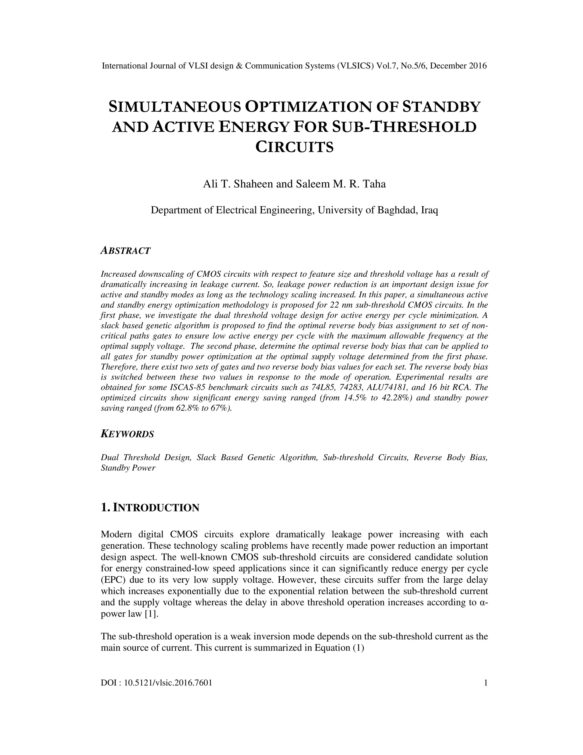 International Journal of VLSI design & Communication Systems (VLSICS) Vol.7, No.5/6, December 2016
DOI : 10.5121/vlsic.2016.7601 1
SIMULTANEOUS OPTIMIZATION OF STANDBY
AND ACTIVE ENERGY FOR SUB-THRESHOLD
CIRCUITS
Ali T. Shaheen and Saleem M. R. Taha
Department of Electrical Engineering, University of Baghdad, Iraq
ABSTRACT
Increased downscaling of CMOS circuits with respect to feature size and threshold voltage has a result of
dramatically increasing in leakage current. So, leakage power reduction is an important design issue for
active and standby modes as long as the technology scaling increased. In this paper, a simultaneous active
and standby energy optimization methodology is proposed for 22 nm sub-threshold CMOS circuits. In the
first phase, we investigate the dual threshold voltage design for active energy per cycle minimization. A
slack based genetic algorithm is proposed to find the optimal reverse body bias assignment to set of non-
critical paths gates to ensure low active energy per cycle with the maximum allowable frequency at the
optimal supply voltage. The second phase, determine the optimal reverse body bias that can be applied to
all gates for standby power optimization at the optimal supply voltage determined from the first phase.
Therefore, there exist two sets of gates and two reverse body bias values for each set. The reverse body bias
is switched between these two values in response to the mode of operation. Experimental results are
obtained for some ISCAS-85 benchmark circuits such as 74L85, 74283, ALU74181, and 16 bit RCA. The
optimized circuits show significant energy saving ranged (from 14.5% to 42.28%) and standby power
saving ranged (from 62.8% to 67%).
KEYWORDS
Dual Threshold Design, Slack Based Genetic Algorithm, Sub-threshold Circuits, Reverse Body Bias,
Standby Power
1. INTRODUCTION
Modern digital CMOS circuits explore dramatically leakage power increasing with each
generation. These technology scaling problems have recently made power reduction an important
design aspect. The well-known CMOS sub-threshold circuits are considered candidate solution
for energy constrained-low speed applications since it can significantly reduce energy per cycle
(EPC) due to its very low supply voltage. However, these circuits suffer from the large delay
which increases exponentially due to the exponential relation between the sub-threshold current
and the supply voltage whereas the delay in above threshold operation increases according to α-
power law [1].
The sub-threshold operation is a weak inversion mode depends on the sub-threshold current as the
main source of current. This current is summarized in Equation (1)
 