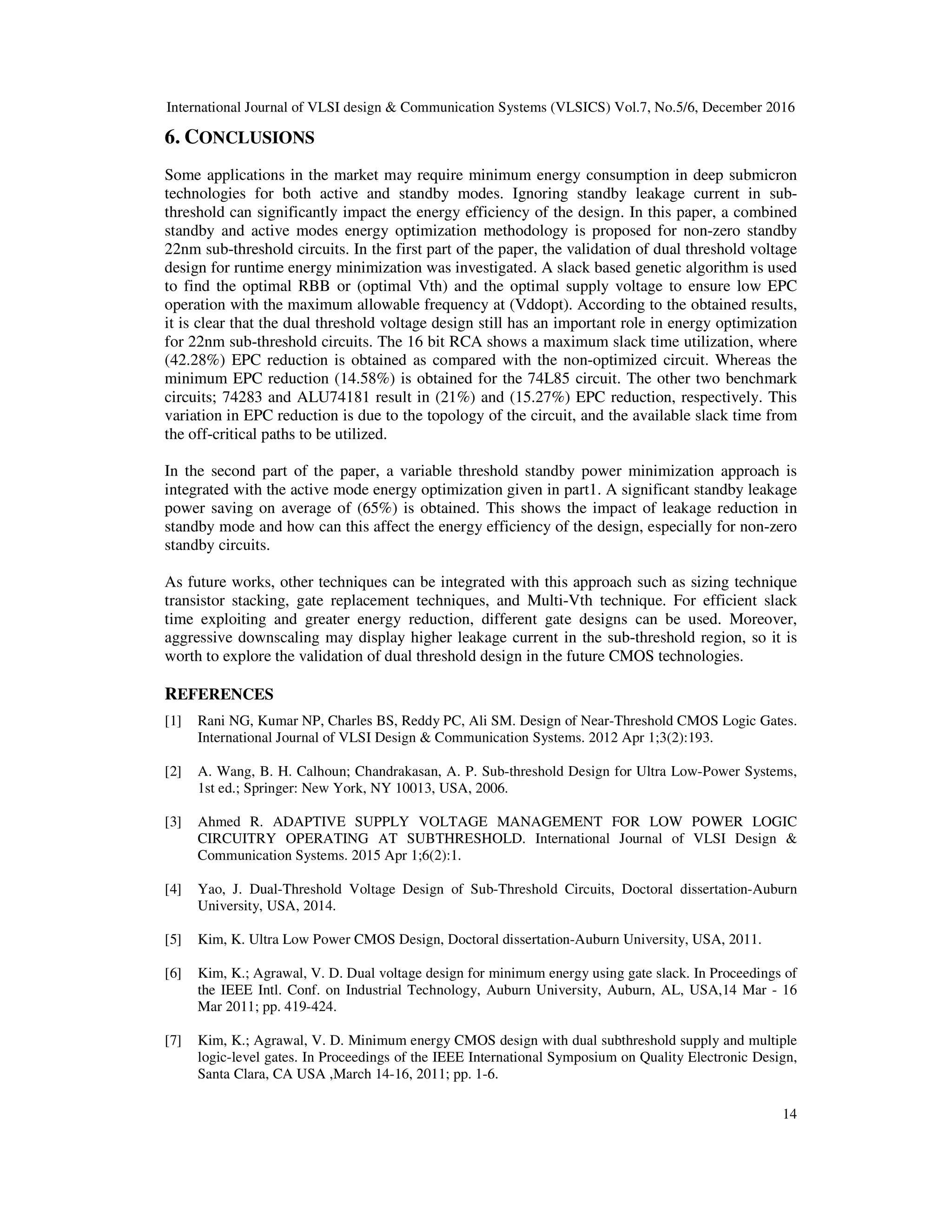 International Journal of VLSI design & Communication Systems (VLSICS) Vol.7, No.5/6, December 2016
14
6. CONCLUSIONS
Some applications in the market may require minimum energy consumption in deep submicron
technologies for both active and standby modes. Ignoring standby leakage current in sub-
threshold can significantly impact the energy efficiency of the design. In this paper, a combined
standby and active modes energy optimization methodology is proposed for non-zero standby
22nm sub-threshold circuits. In the first part of the paper, the validation of dual threshold voltage
design for runtime energy minimization was investigated. A slack based genetic algorithm is used
to find the optimal RBB or (optimal Vth) and the optimal supply voltage to ensure low EPC
operation with the maximum allowable frequency at (Vddopt). According to the obtained results,
it is clear that the dual threshold voltage design still has an important role in energy optimization
for 22nm sub-threshold circuits. The 16 bit RCA shows a maximum slack time utilization, where
(42.28%) EPC reduction is obtained as compared with the non-optimized circuit. Whereas the
minimum EPC reduction (14.58%) is obtained for the 74L85 circuit. The other two benchmark
circuits; 74283 and ALU74181 result in (21%) and (15.27%) EPC reduction, respectively. This
variation in EPC reduction is due to the topology of the circuit, and the available slack time from
the off-critical paths to be utilized.
In the second part of the paper, a variable threshold standby power minimization approach is
integrated with the active mode energy optimization given in part1. A significant standby leakage
power saving on average of (65%) is obtained. This shows the impact of leakage reduction in
standby mode and how can this affect the energy efficiency of the design, especially for non-zero
standby circuits.
As future works, other techniques can be integrated with this approach such as sizing technique
transistor stacking, gate replacement techniques, and Multi-Vth technique. For efficient slack
time exploiting and greater energy reduction, different gate designs can be used. Moreover,
aggressive downscaling may display higher leakage current in the sub-threshold region, so it is
worth to explore the validation of dual threshold design in the future CMOS technologies.
REFERENCES
[1] Rani NG, Kumar NP, Charles BS, Reddy PC, Ali SM. Design of Near-Threshold CMOS Logic Gates.
International Journal of VLSI Design & Communication Systems. 2012 Apr 1;3(2):193.
[2] A. Wang, B. H. Calhoun; Chandrakasan, A. P. Sub-threshold Design for Ultra Low-Power Systems,
1st ed.; Springer: New York, NY 10013, USA, 2006.
[3] Ahmed R. ADAPTIVE SUPPLY VOLTAGE MANAGEMENT FOR LOW POWER LOGIC
CIRCUITRY OPERATING AT SUBTHRESHOLD. International Journal of VLSI Design &
Communication Systems. 2015 Apr 1;6(2):1.
[4] Yao, J. Dual-Threshold Voltage Design of Sub-Threshold Circuits, Doctoral dissertation-Auburn
University, USA, 2014.
[5] Kim, K. Ultra Low Power CMOS Design, Doctoral dissertation-Auburn University, USA, 2011.
[6] Kim, K.; Agrawal, V. D. Dual voltage design for minimum energy using gate slack. In Proceedings of
the IEEE Intl. Conf. on Industrial Technology, Auburn University, Auburn, AL, USA,14 Mar - 16
Mar 2011; pp. 419-424.
[7] Kim, K.; Agrawal, V. D. Minimum energy CMOS design with dual subthreshold supply and multiple
logic-level gates. In Proceedings of the IEEE International Symposium on Quality Electronic Design,
Santa Clara, CA USA ,March 14-16, 2011; pp. 1-6.
 