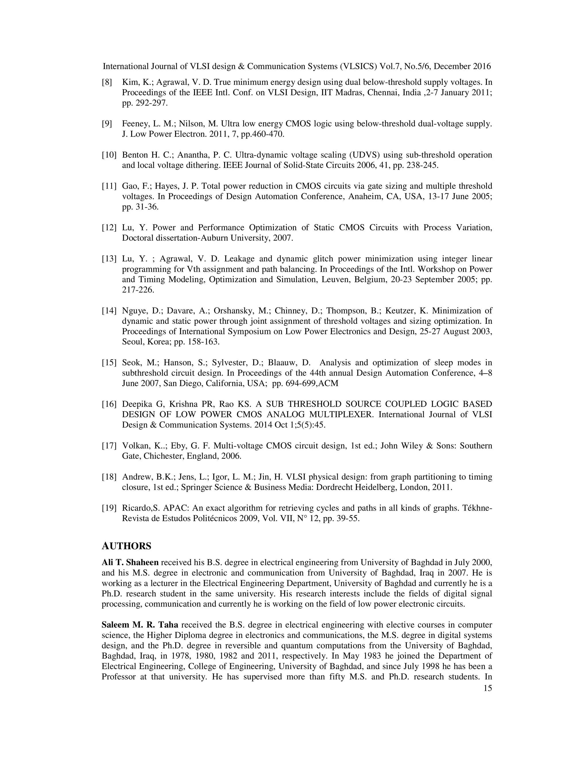 International Journal of VLSI design & Communication Systems (VLSICS) Vol.7, No.5/6, December 2016
15
[8] Kim, K.; Agrawal, V. D. True minimum energy design using dual below-threshold supply voltages. In
Proceedings of the IEEE Intl. Conf. on VLSI Design, IIT Madras, Chennai, India ,2-7 January 2011;
pp. 292-297.
[9] Feeney, L. M.; Nilson, M. Ultra low energy CMOS logic using below-threshold dual-voltage supply.
J. Low Power Electron. 2011, 7, pp.460-470.
[10] Benton H. C.; Anantha, P. C. Ultra-dynamic voltage scaling (UDVS) using sub-threshold operation
and local voltage dithering. IEEE Journal of Solid-State Circuits 2006, 41, pp. 238-245.
[11] Gao, F.; Hayes, J. P. Total power reduction in CMOS circuits via gate sizing and multiple threshold
voltages. In Proceedings of Design Automation Conference, Anaheim, CA, USA, 13-17 June 2005;
pp. 31-36.
[12] Lu, Y. Power and Performance Optimization of Static CMOS Circuits with Process Variation,
Doctoral dissertation-Auburn University, 2007.
[13] Lu, Y. ; Agrawal, V. D. Leakage and dynamic glitch power minimization using integer linear
programming for Vth assignment and path balancing. In Proceedings of the Intl. Workshop on Power
and Timing Modeling, Optimization and Simulation, Leuven, Belgium, 20-23 September 2005; pp.
217-226.
[14] Nguye, D.; Davare, A.; Orshansky, M.; Chinney, D.; Thompson, B.; Keutzer, K. Minimization of
dynamic and static power through joint assignment of threshold voltages and sizing optimization. In
Proceedings of International Symposium on Low Power Electronics and Design, 25-27 August 2003,
Seoul, Korea; pp. 158-163.
[15] Seok, M.; Hanson, S.; Sylvester, D.; Blaauw, D. Analysis and optimization of sleep modes in
subthreshold circuit design. In Proceedings of the 44th annual Design Automation Conference, 4–8
June 2007, San Diego, California, USA; pp. 694-699,ACM
[16] Deepika G, Krishna PR, Rao KS. A SUB THRESHOLD SOURCE COUPLED LOGIC BASED
DESIGN OF LOW POWER CMOS ANALOG MULTIPLEXER. International Journal of VLSI
Design & Communication Systems. 2014 Oct 1;5(5):45.
[17] Volkan, K..; Eby, G. F. Multi-voltage CMOS circuit design, 1st ed.; John Wiley & Sons: Southern
Gate, Chichester, England, 2006.
[18] Andrew, B.K.; Jens, L.; Igor, L. M.; Jin, H. VLSI physical design: from graph partitioning to timing
closure, 1st ed.; Springer Science & Business Media: Dordrecht Heidelberg, London, 2011.
[19] Ricardo,S. APAC: An exact algorithm for retrieving cycles and paths in all kinds of graphs. Tékhne-
Revista de Estudos Politécnicos 2009, Vol. VII, N° 12, pp. 39-55.
AUTHORS
Ali T. Shaheen received his B.S. degree in electrical engineering from University of Baghdad in July 2000,
and his M.S. degree in electronic and communication from University of Baghdad, Iraq in 2007. He is
working as a lecturer in the Electrical Engineering Department, University of Baghdad and currently he is a
Ph.D. research student in the same university. His research interests include the fields of digital signal
processing, communication and currently he is working on the field of low power electronic circuits.
Saleem M. R. Taha received the B.S. degree in electrical engineering with elective courses in computer
science, the Higher Diploma degree in electronics and communications, the M.S. degree in digital systems
design, and the Ph.D. degree in reversible and quantum computations from the University of Baghdad,
Baghdad, Iraq, in 1978, 1980, 1982 and 2011, respectively. In May 1983 he joined the Department of
Electrical Engineering, College of Engineering, University of Baghdad, and since July 1998 he has been a
Professor at that university. He has supervised more than fifty M.S. and Ph.D. research students. In
 