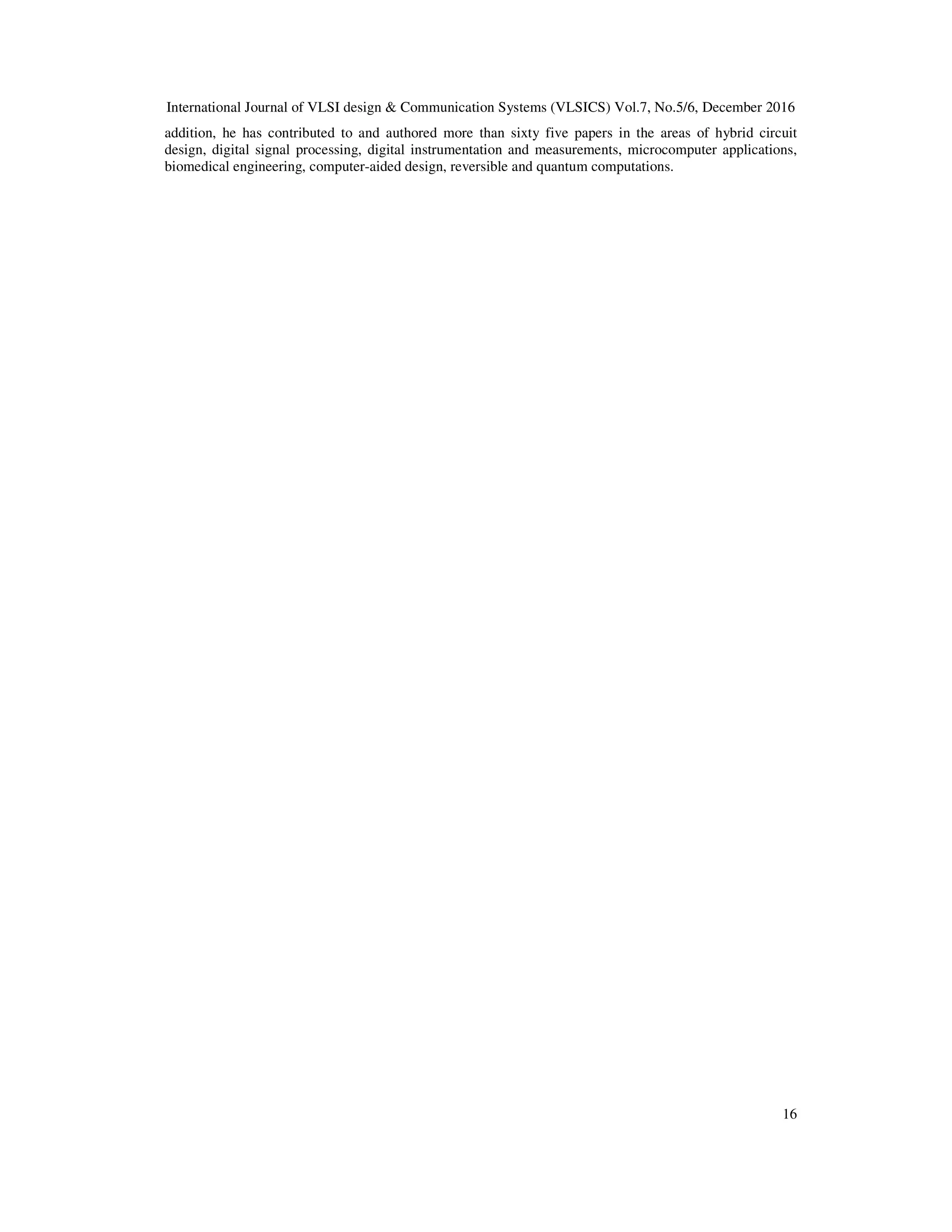 International Journal of VLSI design & Communication Systems (VLSICS) Vol.7, No.5/6, December 2016
16
addition, he has contributed to and authored more than sixty five papers in the areas of hybrid circuit
design, digital signal processing, digital instrumentation and measurements, microcomputer applications,
biomedical engineering, computer-aided design, reversible and quantum computations.
 