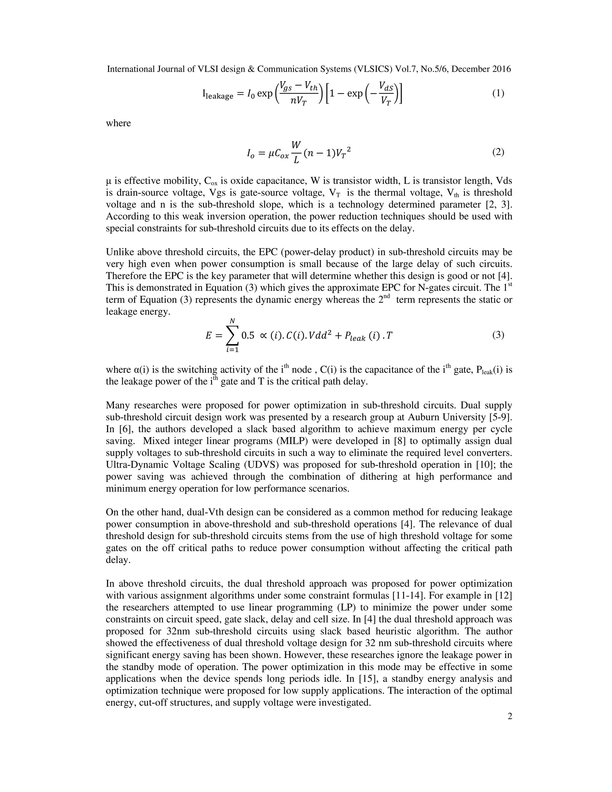 International Journal of VLSI design & Communication Systems (VLSICS) Vol.7, No.5/6, December 2016
2
I୪ୣୟ୩ୟ୥ୣ = ‫ܫ‬଴ exp ൬
ܸ௚௦ − ܸ௧௛
்ܸ݊
൰ ൤1 − exp ൬−
ܸௗௌ
்ܸ
൰൨ (1)
where
‫ܫ‬௢ = ߤ‫ܥ‬௢௫
ܹ
‫ܮ‬
(݊ − 1)்ܸ
ଶ (2)
µ is effective mobility, Cox is oxide capacitance, W is transistor width, L is transistor length, Vds
is drain-source voltage, Vgs is gate-source voltage, VT is the thermal voltage, Vth is threshold
voltage and n is the sub-threshold slope, which is a technology determined parameter [2, 3].
According to this weak inversion operation, the power reduction techniques should be used with
special constraints for sub-threshold circuits due to its effects on the delay.
Unlike above threshold circuits, the EPC (power-delay product) in sub-threshold circuits may be
very high even when power consumption is small because of the large delay of such circuits.
Therefore the EPC is the key parameter that will determine whether this design is good or not [4].
This is demonstrated in Equation (3) which gives the approximate EPC for N-gates circuit. The 1st
term of Equation (3) represents the dynamic energy whereas the 2nd
term represents the static or
leakage energy.
‫ܧ‬ = ෍ 0.5 ∝ (݅). ‫.)݅(ܥ‬ ܸ݀݀ଶ
+ ܲ௟௘௔௞ (݅) . ܶ
ே
௜ୀଵ
(3)
where α(i) is the switching activity of the ith
node , C(i) is the capacitance of the ith
gate, Pleak(i) is
the leakage power of the ith
gate and T is the critical path delay.
Many researches were proposed for power optimization in sub-threshold circuits. Dual supply
sub-threshold circuit design work was presented by a research group at Auburn University [5-9].
In [6], the authors developed a slack based algorithm to achieve maximum energy per cycle
saving. Mixed integer linear programs (MILP) were developed in [8] to optimally assign dual
supply voltages to sub-threshold circuits in such a way to eliminate the required level converters.
Ultra-Dynamic Voltage Scaling (UDVS) was proposed for sub-threshold operation in [10]; the
power saving was achieved through the combination of dithering at high performance and
minimum energy operation for low performance scenarios.
On the other hand, dual-Vth design can be considered as a common method for reducing leakage
power consumption in above-threshold and sub-threshold operations [4]. The relevance of dual
threshold design for sub-threshold circuits stems from the use of high threshold voltage for some
gates on the off critical paths to reduce power consumption without affecting the critical path
delay.
In above threshold circuits, the dual threshold approach was proposed for power optimization
with various assignment algorithms under some constraint formulas [11-14]. For example in [12]
the researchers attempted to use linear programming (LP) to minimize the power under some
constraints on circuit speed, gate slack, delay and cell size. In [4] the dual threshold approach was
proposed for 32nm sub-threshold circuits using slack based heuristic algorithm. The author
showed the effectiveness of dual threshold voltage design for 32 nm sub-threshold circuits where
significant energy saving has been shown. However, these researches ignore the leakage power in
the standby mode of operation. The power optimization in this mode may be effective in some
applications when the device spends long periods idle. In [15], a standby energy analysis and
optimization technique were proposed for low supply applications. The interaction of the optimal
energy, cut-off structures, and supply voltage were investigated.
 