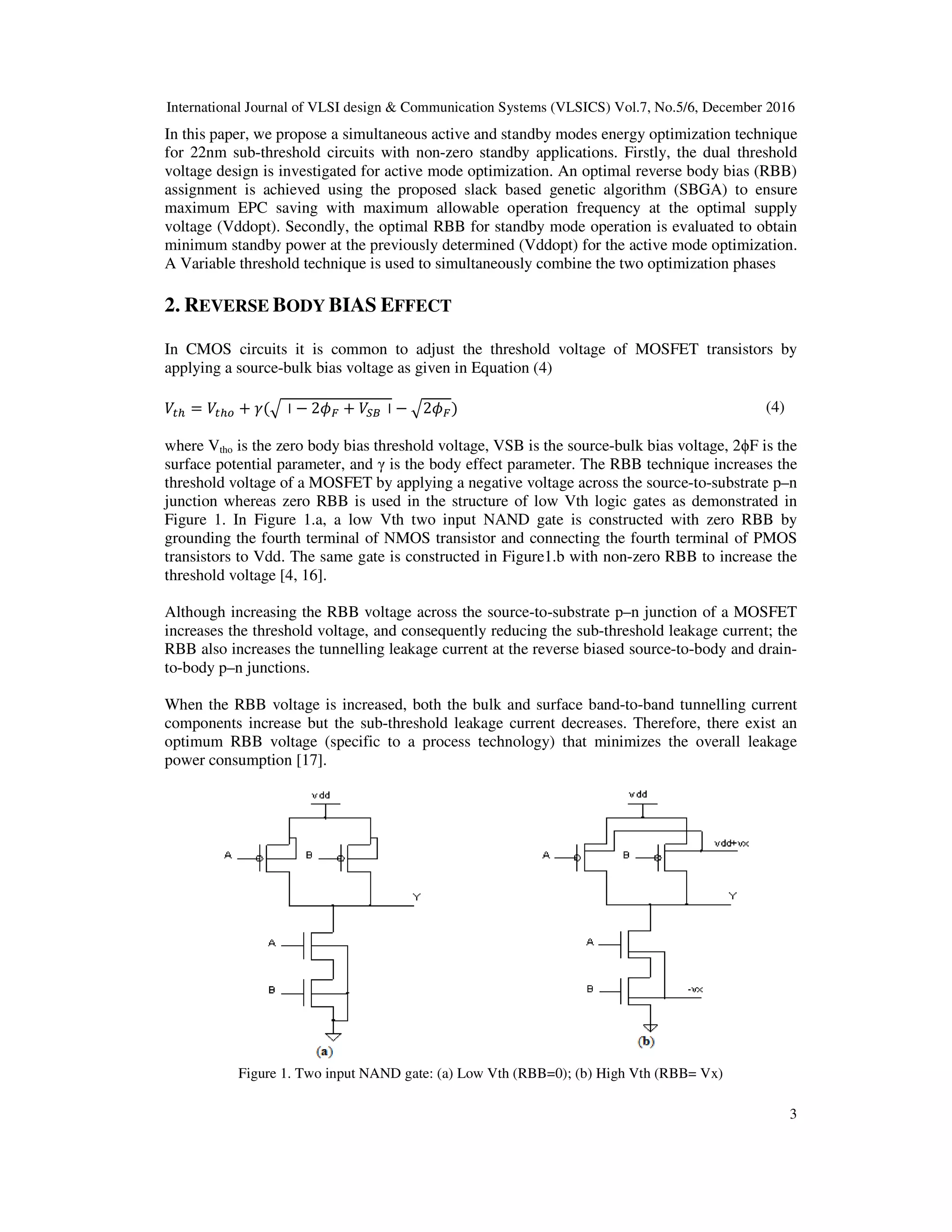 International Journal of VLSI design & Communication Systems (VLSICS) Vol.7, No.5/6, December 2016
3
In this paper, we propose a simultaneous active and standby modes energy optimization technique
for 22nm sub-threshold circuits with non-zero standby applications. Firstly, the dual threshold
voltage design is investigated for active mode optimization. An optimal reverse body bias (RBB)
assignment is achieved using the proposed slack based genetic algorithm (SBGA) to ensure
maximum EPC saving with maximum allowable operation frequency at the optimal supply
voltage (Vddopt). Secondly, the optimal RBB for standby mode operation is evaluated to obtain
minimum standby power at the previously determined (Vddopt) for the active mode optimization.
A Variable threshold technique is used to simultaneously combine the two optimization phases
2. REVERSE BODY BIAS EFFECT
In CMOS circuits it is common to adjust the threshold voltage of MOSFET transistors by
applying a source-bulk bias voltage as given in Equation (4)
ܸ௧௛ = ܸ௧௛௢ + ߛ(ඥ⃓ − 2߶ி + ܸௌ஻⃓ − ඥ2߶ி) (4)
where Vtho is the zero body bias threshold voltage, VSB is the source-bulk bias voltage, 2ϕF is the
surface potential parameter, and γ is the body effect parameter. The RBB technique increases the
threshold voltage of a MOSFET by applying a negative voltage across the source-to-substrate p–n
junction whereas zero RBB is used in the structure of low Vth logic gates as demonstrated in
Figure 1. In Figure 1.a, a low Vth two input NAND gate is constructed with zero RBB by
grounding the fourth terminal of NMOS transistor and connecting the fourth terminal of PMOS
transistors to Vdd. The same gate is constructed in Figure1.b with non-zero RBB to increase the
threshold voltage [4, 16].
Although increasing the RBB voltage across the source-to-substrate p–n junction of a MOSFET
increases the threshold voltage, and consequently reducing the sub-threshold leakage current; the
RBB also increases the tunnelling leakage current at the reverse biased source-to-body and drain-
to-body p–n junctions.
When the RBB voltage is increased, both the bulk and surface band-to-band tunnelling current
components increase but the sub-threshold leakage current decreases. Therefore, there exist an
optimum RBB voltage (specific to a process technology) that minimizes the overall leakage
power consumption [17].
Figure 1. Two input NAND gate: (a) Low Vth (RBB=0); (b) High Vth (RBB= Vx)
 